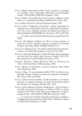 251
ERTHAL, Regina Maria de Carvalho. Atrair e paciﬁcar: a estratégia
da conquista. 1992. Dissertação (Mestrado em Antropologia
Social) – PPGAS/MN, UFRJ, Rio de Janeiro, 1992.
FARAGE, Nádia. As muralhas dos sertões: os povos indígenas no Rio
Branco e a colonização. São Paulo: ANPOCS: Paz e Terra, 1991.
FAUSTO, Boris. História do Brasil. São Paulo: Edusp, 1997.
FAUSTO, Carlos. “Fragmentos de história e cultura tupinambá: da
etnologia como instrumento crítico de conhecimento etno-histó-
rico”. In: CUNHA, Manuela Carneiro da. História dos índios no
Brasil. São Paulo: FAPESP/SMC/Cia. das Letras, 1992, p.381-396.
_____. Os índios antes do Brasil. Rio de Janeiro: Jorge Zahar Ed.,
2000.
FENELON, Déa Ribeiro. Prefácio. In: MACIEL, Laura Antunes. A
nação por um ﬁo: caminhos, práticas e imagens da Comissão
Rondon. São Paulo: EDUC: FAPESP, 1998, p.9-12.
FERNANDES, Rubem Cesar. “As missões protestantes em números”.
Cadernos do ISER, Rio de Janeiro, n.10, p.27-84, 1980.
FERREIRA, Alexandre Rodrigues. Viagem ﬁlosóﬁca pelas capitanias
do Grão Pará, Rio Negro, Mato Grosso e Cuiabá, 1783-1792.
Rio de Janeiro: Conselho Federal de Cultura, 1971.
FLORENCE, Hercules. Viagem ﬂuvial do Tietê ao Amazonas, de
1825 a 1829. São Paulo: Melhoramentos, 1941.
FLORES, Moacyr. Colonialismo e missões jesuíticas. Porto Algre:
Nova Dimensão, 1986.
FRAGOSO, Hugo. “A era missionária (1686-1759)”. In: HOORNAERT,
Eduardo (coord.). História da Igreja na Amazônia. Petrópolis,
RJ : Vozes, 1992, p.139-209.
FRANCO, Afonso Arinos de Melo. O índio brasileiro e a revolução
francesa: as origens brasileiras da teoria da bondade natural.
Rio de Janeiro: J. Olympio; Brasília: INL, 1976.
FREIRE, Carlos Augusto da Rocha. Indigenismo e Antropologia: o
Conselho Nacional de Proteção aos Índios (CNPI) na gestão
Rondon (1939-1955). 1990. Dissertação (Mestrado em Antro-
pologia Social) – PPGAS/MN, UFRJ, Rio de Janeiro, 1990.
_____. “A criação do Conselho Nacional de Proteção aos Índios e
o Indigenismo Interamericano (1939-1955)”. Boletim do Museu
do Índio, Rio de Janeiro, n.5, 1996.
 