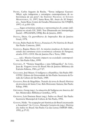 252
FREIRE, Carlos Augusto da Rocha. “Terras indígenas Guarani-
Mbyá: ação indigenista e estratégias contemporâneas de so-
brevivência de um povo”. In: SIMPÓSIO NACIONAL DE ESTUDOS
MISSIONEIROS, 11, 1997, Santa Rosa, RS. Anais do XI Simpó-
sio... Santa Rosa: Centro de Estudos Missioneiros: Ed. UNIJUÍ,
1997, v.1, p.101-120.
_____. Sagas sertanistas: práticas e representações do campo indi-
genista no século XX. 2005. Tese (Doutorado em Antropologia
Social) – PPGAS/MN, UFRJ, Rio de Janeiro, 2005.
FREITAS, Décio. Os guerrilheiros do Imperador. Rio de Janeiro:
Graal, 1978.
FUNARI, Pedro Paulo & NOELLI, Francisco S. Pré-história do Brasil.
São Paulo: Contexto, 2005.
GADELHA, Regina Maria A.F. As missões jesuíticas do Itatim: um
estudo das estruturas sócio-econômicas coloniais do Paraguai,
séculos XVI e XVII. Rio de Janeiro: Paz e Terra, 1980.
_____ (ed.). Missões Guarani: impacto na sociedade contemporâ-
nea. São Paulo: Educ, 1999.
GAFFAREL, P. “Notícia biográﬁca e nota bibliográﬁca”. In: LÉRY,
Jean de. Viagem à terra do Brasil. Rio de Janeiro: Biblioteca do
Exército Editora, 1961, p.17-27.
GAGLIARDI, José Mauro. O indígena e a República. São Paulo: HU-
CITEC: Editora da Universidade de São Paulo: Secretaria de Es-
tado da Cultura de São Paulo, 1989.
GANDAVO, Pero de Magalhães. Tratado da terra do Brasil; História
da província de Santa Cruz. Belo Horizonte: Itatiaia; São Paulo:
Edusp, 1980.
GRÜNBERG, Georg (org.). La situación del Indígena em America del
Sur. Montevideo: Biblioteca Cientíﬁca, 1972.
GRUPIONI, Luís Donisete Benzi (org.). Índios no Brasil. São Paulo:
Secretaria Municipal de Cultura de São Paulo, 1992.
GUIDON, Niéde. “As ocupações pré-históricas do Brasil (excetuando
a Amazônia)”. In: CUNHA, Manuela Carneiro da (org.). História
dos índios no Brasil. São Paulo: Cia das Letras: FAPESP: SMC,
1992, p.37-52.
 