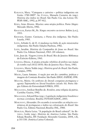 254
KARASCH, Mary. “Catequese e cativeiro – política indigenista em
Goiás: 1780-1889”. In: CUNHA, Manuela Carneiro da (org.).
História dos índios no Brasil. São Paulo: Cia. das Letras: FA-
PESP: SMC, 1992, p.397-412.
KERN, Arno Alvarez. Missões: uma utopia política. Porto Alegre:
Mercado Aberto, 1982.
KRAUTLER, Eurico M., Pe. Xingu: encontro ou terror. Belém: [s.n.],
1953.
KROEMER, Gunter. Cuxiuara, o Purus dos indígenas. São Paulo:
Loyola, 1985.
LEITE, Arlindo G. de O. A mudança na linha de ação missionária
indigenista. São Paulo: Edições Paulinas, 1982.
LEITE, Seraﬁm. História da Companhia de Jesus no Brasil. São
Paulo: Cia. Editora Nacional, 1965. (10 volumes).
LÉRY, Jean de. Viagem à terra do Brasil. Rio de Janeiro: Biblioteca
do Exército-Editora, 1961.
LINDOSO, Dirceu. A utopia armada: rebeliões de pobres nas matas
do tombo real (1832-1850). Rio de Janeiro: Paz e Terra, 1983.
LINHARES, Maria Yedda (org.). História geral do Brasil. São Paulo:
Campus, 1990.
MACIEL, Laura Antunes. A nação por um ﬁo: caminhos, práticas e
imagens da Comissão Rondon. São Paulo: EDUC: FAPESP, 1998.
MAESTRI, Mário. Os senhores do litoral: conquista portuguesa e
agonia Tupinambá no litoral brasileiro (século 16). Porto Ale-
gre: Editora da Universidade/UFRGS, 1995.
MAGALHÃES, Amílcar Botelho de. Rondon, uma relíquia da pátria.
Curitiba: Guaíra, 1942.
MAGALHÃES, Edvard Dias (org.). Legislação indigenista brasileira e
normas correlatas. Brasília: FUNAI/CGDOC, 2003.
MARCHANT, Alexander. Do escambo à escravidão: as relações eco-
nômicas de portugueses e índios na colonização do Brasil. São
Paulo: Cia. Editora Nacional; Brasília: INL, 1980.
MARCÍLIO, Maria Luiza. “A população do Brasil colonial”. In: BE-
THELL, Leslie (org.). História da América Latina. São Paulo:
Edusp; Brasília, DF: Fundação Alexandre Gusmão, 2004, v.II,
p.311-338. (América Latina Colonial).
 
