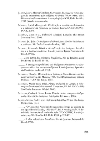 255
MATOS, Maria Helena Ortolam. O processo de criação e consolida-
ção do movimento pan-indígena no Brasil (1970-1980). 1997.
Dissertação (Mestrado em Antropologia) – ICH, UnB, Brasília,
1997 (Versão renumerada).
MATTOS, Izabel Missagia de. Civilização e revolta: os Botocudos
e a catequese na Província de Minas. Bauru, SP: EDUSC/AN-
POCS, 2004.
MCEWAN, Colin et al. Unknown Amazon. London: The British
Museum Press, 2001.
MENDES JR., João. Os indígenas do Brasil, seus direitos individuais
e políticos. São Paulo: Hennies Irmãos, 1912.
MENDES, Raimundo Teixeira. A civilização dos indígenas brasilei-
ros e a política moderna. Rio de Janeiro: Igreja Positivista do
Brasil, 1910a.
_____. Em defesa dos selvagens brasileiros. Rio de Janeiro: Igreja
Positivista do Brasil, 1910b.
_____. A proteção republicana aos indígenas brasileiros e a cate-
quese católica dos mesmos indígenas. Rio de Janeiro: Apostola-
do Positivista do Brasil, 1913.
MENEZES, Claudia. Missionários e índios em Mato Grosso: os Xa-
vante da reserva São Marcos. 1985. Tese (Doutorado em Ciência
Política) – USP, São Paulo, 1985.
MENEZES, Maria Lúcia Pires. Parque Indígena do Xingu: a cons-
trução de um território estatal. Campinas, SP: Ed. UNICAMP;
São Paulo: Imprensa Oﬁcial, 2000.
MESTERS, Carlos & SUESS, Paulo. Utopia cativa: catequese indige-
nista e libertação indígena. Petrópolis, RJ: Vozes, 1986.
MICELI, Sérgio. Poder, sexo e letras na República Velha. São Paulo:
Perspectiva, 1977.
_____. “O Conselho Nacional de Educação: esboço de análise de
um aparelho do Estado, 1931-1937”. In: A revolução de 30. Se-
minário internacional realizado pelo CPDOC/FGV, Rio de Ja-
neiro, set./80. Brasília: Ed. UnB, 1983, p.399-435.
_____. A elite eclesiástica brasileira. Rio de Janeiro: Bertrand do
Brasil, 1988.
 