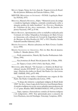 256
MILLIET, Sergio. Notas. In: LÉRY, Jean de. Viagem à terra do Brasil.
Rio de Janeiro: Biblioteca do Exército-Editora, 1961.
MINTER (MINISTÉRIO DO INTERIOR) – FUNAI. Legislação. Brasí-
lia: FUNAI, 1975.
MIRANDA, Manoel e BANDEIRA, Alípio. “Memorial acerca da antiga
e moderna legislação indígena, contendo considerações sobre a
situação jurídica do índio brasileiro”. In: OLIVEIRA, Humberto
de. Coletânea de leis, atos e memoriais... Rio de Janeiro: Im-
prensa Nacional, 1947, p.55-86.
MISSÃO RONDON. Apontamentos sobre os trabalhos realizados pela
Comissão de Linhas Telegráﬁcas Estratégicas de Mato Grosso
ao Amazonas, sob a direção do Coronel de Engenharia Cândi-
do Mariano da Silva Rondon de 1907 a 1915. Brasília: Senado
Federal/Conselho Editorial, 2003.
MISSÕES SALESIANAS. Missões salesianas em Mato Grosso. Cuiabá:
[s.n.], 1908.
MISSÕES SALESIANAS DO AMAZONAS. Pelo rio Mar. Rio de Janeiro:
Gráﬁca C. Mendes Júnior, 1933.
_____. Perﬁs missionários. Niterói, RJ: Escolas Proﬁssionais Sale-
sianas, 1942.
_____. Nas fronteiras do Brasil. Rio de Janeiro: Ed. A Noite, 1950.
_____. De Tupan a Cristo (1915-1965). São Paulo, 1965.
MONTEIRO, John Manuel. “Os Guarani e a história do Brasil me-
ridional: séculos XVI-XVII”. In: CUNHA, Manuela Carneiro da
(org.). História dos índios no Brasil. São Paulo: Cia. das Letras:
SMC: FAPESP, 1992, p.475-498.
_____. Negros da terra: índios e bandeirantes nas origens de São
Paulo. São Paulo: Companhia das Letras, 1994.
_____. “A dança dos números: a população indígena do Brasil desde
1500”. In: SILVA, Aracy Lopes da & GRUPIONI, Luís Donisete Benzi.
A temática indígena na escola: novos subsídios para professores de
1º e 2º graus. Brasília: MEC/MARI/UNESCO, 1995, p.224-226.
_____. Tupis, tapuias e historiadores: estudos de história indígena
e do indigenismo. 2001. Tese apresentada para o concurso de
Livre Docência, área de Etnologia. Unicamp, Campinas, 2001.
 