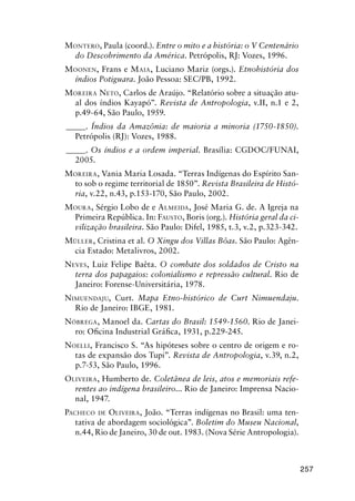257
MONTERO, Paula (coord.). Entre o mito e a história: o V Centenário
do Descobrimento da América. Petrópolis, RJ: Vozes, 1996.
MOONEN, Frans e MAIA, Luciano Mariz (orgs.). Etnohistória dos
índios Potiguara. João Pessoa: SEC/PB, 1992.
MOREIRA NETO, Carlos de Araújo. “Relatório sobre a situação atu-
al dos índios Kayapó”. Revista de Antropologia, v.II, n.1 e 2,
p.49-64, São Paulo, 1959.
_____. Índios da Amazônia: de maioria a minoria (1750-1850).
Petrópolis (RJ): Vozes, 1988.
_____. Os índios e a ordem imperial. Brasília: CGDOC/FUNAI,
2005.
MOREIRA, Vania Maria Losada. “Terras Indígenas do Espírito San-
to sob o regime territorial de 1850”. Revista Brasileira de Histó-
ria, v.22, n.43, p.153-170, São Paulo, 2002.
MOURA, Sérgio Lobo de e ALMEIDA, José Maria G. de. A Igreja na
Primeira República. In: FAUSTO, Boris (org.). História geral da ci-
vilização brasileira. São Paulo: Difel, 1985, t.3, v.2, p.323-342.
MÜLLER, Cristina et al. O Xingu dos Villas Bôas. São Paulo: Agên-
cia Estado: Metalivros, 2002.
NEVES, Luiz Felipe Baêta. O combate dos soldados de Cristo na
terra dos papagaios: colonialismo e repressão cultural. Rio de
Janeiro: Forense-Universitária, 1978.
NIMUENDAJU, Curt. Mapa Etno-histórico de Curt Nimuendaju.
Rio de Janeiro: IBGE, 1981.
NÓBREGA, Manoel da. Cartas do Brasil: 1549-1560. Rio de Janei-
ro: Oﬁcina Industrial Gráﬁca, 1931, p.229-245.
NOELLI, Francisco S. “As hipóteses sobre o centro de origem e ro-
tas de expansão dos Tupi”. Revista de Antropologia, v.39, n.2,
p.7-53, São Paulo, 1996.
OLIVEIRA, Humberto de. Coletânea de leis, atos e memoriais refe-
rentes ao indígena brasileiro... Rio de Janeiro: Imprensa Nacio-
nal, 1947.
PACHECO DE OLIVEIRA, João. “Terras indígenas no Brasil: uma ten-
tativa de abordagem sociológica”. Boletim do Museu Nacional,
n.44, Rio de Janeiro, 30 de out. 1983. (Nova Série Antropologia).
 