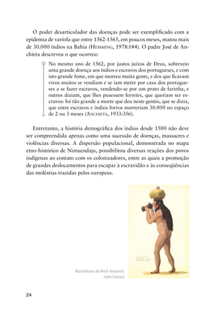 24
O poder desarticulador das doenças pode ser exempliﬁcado com a
epidemia de varíola que entre 1562-1565, em poucos meses, matou mais
de 30.000 índios na Bahia (HEMMING, 1978:144). O padre José de An-
chieta descreveu o que ocorreu:
No mesmo ano de 1562, por justos juízos de Deus, sobreveio
uma grande doença aos índios e escravos dos portugueses, e com
isto grande fome, em que morreu muita gente, e dos que ﬁcavam
vivos muitos se vendiam e se iam meter por casa dos portugue-
ses a se fazer escravos, vendendo-se por um prato de farinha, e
outros diziam, que lhes pusessem ferretes, que queriam ser es-
cravos: foi tão grande a morte que deu neste gentio, que se dizia,
que entre escravos e índios forros morreriam 30.000 no espaço
de 2 ou 3 meses (ANCHIETA, 1933:356).
Entretanto, a história demográﬁca dos índios desde 1500 não deve
ser compreendida apenas como uma sucessão de doenças, massacres e
violências diversas. A dispersão populacional, demonstrada no mapa
etno-histórico de Nimuendaju, possibilitou diversas reações dos povos
indígenas ao contato com os colonizadores, entre as quais a promoção
de grandes deslocamentos para escapar à escravidão e às conseqüências
das moléstias trazidas pelos europeus.
Maximiliano de Wied-Neuwied.
Índio Camacã
 