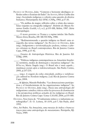 258
PACHECO DE OLIVEIRA, João. “Contexto e horizonte ideológico: re-
ﬂexões sobre o Estatuto do Índio”. In: SANTOS, Sílvio Coelho dos
(org.). Sociedades indígenas e o direito: uma questão de direitos
humanos. Florianópolis: Ed. UFSC: CNPq, 1985, p.17-30.
_____. “Os atalhos da magia: reﬂexões sobre o relato dos natura-
listas viajantes na etnograﬁa indígena”. Boletim do Museu Pa-
raense Emílio Goeldi, v.3, n.2, p.155-188, Belém, 1987. (Série
Antropologia).
_____. O nosso governo: os Ticuna e o regime tutelar. São Paulo:
Marco Zero; Brasília, DF: MCT/CNPq, 1988.
_____. “Redimensionando a questão indígena no Brasil: uma et-
nograﬁa das terras indígenas”. In: PACHECO DE OLIVEIRA, João
(org.). Indigenismo e territorialização: poderes, rotinas e sabe-
res coloniais no Brasil contemporâneo. Rio de Janeiro: Contra
Capa, 1998, p.15-42.
_____. Ensaios de Antropologia Histórica. Rio de Janeiro: Ed.
UFRJ, 1999.
_____. “Políticas indígenas contemporâneas na Amazônia brasilei-
ra: território, modos de dominação e iniciativas indígenas”. In:
D’INCAO, Maria Ângela (org.). O Brasil não é mais aquele...
mudanças sociais após a redemocratização. São Paulo: Cortez,
2001, p.217-235.
_____ (org.). A viagem da volta: etnicidade, política e reelabora-
ção cultural no Nordeste indígena. 2.ed. Rio de Janeiro: Contra
Capa, 2004.
_____ & Iglesias, Marcelo Piedraﬁta. “Las demarcaciones participa-
tivas y el fortalecimiento de las organizaciones indígenas”. In:
PACHECO DE OLIVEIRA, João (org.). Hacia una antropología del
indigenismo: estudios críticos sobre los procesos de dominación
y las perspectivas políticas actuales de los indígenas en Brasil.
Rio de Janeiro: Contra Capa / Lima: CAAAP, 2006, p.151-180.
OLIVEIRA, Vera Lúcia de. “O indianismo mítico e o indianismo au-
tobiográﬁco”. D. O. Leitura, 10 (119), p.6-7, São Paulo, abril
1992.
ORO, Ari Pedro. Na Amazônia, uma messias de índios e brancos:
traços para uma antropologia do messianismo. Petrópolis, RJ:
Vozes, 1989.
 