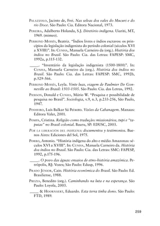 259
PALAZZOLO, Jacinto de, Frei. Nas selvas dos vales do Mucuri e do
rio Doce. São Paulo: Cia. Editora Nacional, 1973.
PEREIRA, Adalberto Holanda, S.J. Diretório indígena. Uiariti, MT,
1969. (mimeo).
PERRONE-MOISÉS, Beatriz. “Índios livres e índios escravos: os prin-
cípios da legislação indigenista do período colonial (séculos XVI
a XVIII)”. In: CUNHA, Manuela Carneiro da (org.). História dos
índios no Brasil. São Paulo: Cia. das Letras: FAPESP: SMC,
1992a, p.115-132.
_____. “Inventário da legislação indigenista (1500-1800)”. In:
CUNHA, Manuela Carneiro da (org.). História dos índios no
Brasil. São Paulo: Cia. das Letras: FAPESP: SMC, 1992b,
p.529-566.
PERRONE-MOISÉS, Leyla. Vinte luas, viagem de Paulmier De Gon-
neville ao Brasil: 1503-1505. São Paulo: Cia. das Letras, 1992.
PIERSON, Donald e CUNHA, Mário W. “Pesquisa e possibilidade de
pesquisa no Brasil”. Sociologia, v.9, n.3, p.233-256, São Paulo,
1947.
PINHEIRO, Luís Balkar Sá Peixoto. Visões da Cabanagem. Manaus:
Editora Valer, 2001.
POMPA, Cristina. Religião como tradução: missionários, tupi e “ta-
puias” no Brasil colonial. Bauru, SP: EDUSC, 2003.
POR LA LIBERACIÓN DEL INDÍGENA: documentos y testimonios. Bue-
nos Aires: Ediciones del Sol, 1975.
PORRO, Antonio. “História indígena do alto e médio Amazonas: sé-
culos XVI a XVIII”. In: CUNHA, Manuela Carneiro da. História
dos índios no Brasil. São Paulo: Cia. das Letras: SMC: FAPESP,
1992, p.175-196.
_____. O povo das águas: ensaios de etno-história amazônica. Pe-
trópolis, RJ: Vozes; São Paulo: Edusp, 1996.
PRADO JÚNIOR, Caio. História econômica do Brasil. São Paulo: Ed.
Brasiliense, 1988.
PREZIA, Benedito (org.). Caminhando na luta e na esperança. São
Paulo: Loyola, 2003.
_____ & HOORNAERT, Eduardo. Esta terra tinha dono. São Paulo:
FTD, 1989.
 