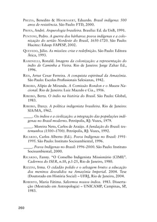 260
PREZIA, Benedito & HOORNAERT, Eduardo. Brasil indígena: 500
anos de resistência. São Paulo: FTD, 2000.
PROUS, André. Arqueologia brasileira. Brasília: Ed. da UnB, 1991.
PUNTONI, Pedro. A guerra dos bárbaros: povos indígenas e a colo-
nização do sertão Nordeste do Brasil, 1650-1720. São Paulo:
Hucitec: Edusp: FAPESP, 2002.
QUEVEDO, Júlio. As missões: crise e redeﬁnição. São Paulo: Editora
Ática, 1993.
RAMINELLI, Ronald. Imagens da colonização: a representação do
índio de Caminha a Vieira. Rio de Janeiro: Jorge Zahar Ed.,
1996.
REIS, Artur Cesar Ferreira. A conquista espiritual da Amazônia.
São Paulo: Escolas Proﬁssionais Salesianas, 1942.
RIBEIRO, Alípio de Miranda. A Comissão Rondon e o Museu Na-
cional. Rio de Janeiro: Luiz Macedo e Cia., 1916.
RIBEIRO, Berta. O índio na história do Brasil. São Paulo: Global,
1983.
RIBEIRO, Darcy. A política indigenista brasileira. Rio de Janeiro:
SIA/MA, 1962.
_____. Os índios e a civilização: a integração das populações indí-
genas no Brasil moderno. Petrópolis, RJ: Vozes, 1979.
_____. Moreira Neto, Carlos de Araújo. A fundação do Brasil: tes-
temunhos (1500–1700). Petrópolis, RJ: Vozes, 1992.
RICARDO, Carlos Alberto (Ed.). Povos Indígenas no Brasil: 1991-
1995. São Paulo: Instituto Socioambiental, 1996.
_____. Povos Indígenas no Brasil: 1996-2000. São Paulo: Instituto
Socioambiental, 2000.
RICARDO, Fanny. “O Conselho Indigenista Missionário (CIMI)”.
Cadernos do ISER, n.10, p.1-25, Rio de Janeiro, 1980.
RIZZINI, Irma. O cidadão polido e o selvagem bruto: a educação
dos meninos desvalidos na Amazônia Imperial. 2004. Tese
(Doutorado em História Social) – UFRJ, Rio de Janeiro, 2004.
ROBERTO, Maria Fátima. Salvemos nossos índios. 1983. Disserta-
ção (Mestrado em Antropologia) – UNICAMP, Campinas, SP,
1983.
 