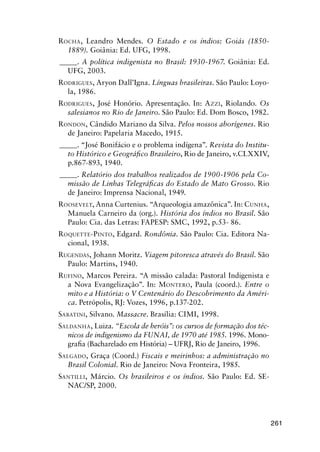 261
ROCHA, Leandro Mendes. O Estado e os índios: Goiás (1850-
1889). Goiânia: Ed. UFG, 1998.
_____. A política indigenista no Brasil: 1930-1967. Goiânia: Ed.
UFG, 2003.
RODRIGUES, Aryon Dall’Igna. Línguas brasileiras. São Paulo: Loyo-
la, 1986.
RODRIGUES, José Honório. Apresentação. In: AZZI, Riolando. Os
salesianos no Rio de Janeiro. São Paulo: Ed. Dom Bosco, 1982.
RONDON, Cândido Mariano da Silva. Pelos nossos aborígenes. Rio
de Janeiro: Papelaria Macedo, 1915.
_____. “José Bonifácio e o problema indígena”. Revista do Institu-
to Histórico e Geográﬁco Brasileiro, Rio de Janeiro, v.CLXXIV,
p.867-893, 1940.
_____. Relatório dos trabalhos realizados de 1900-1906 pela Co-
missão de Linhas Telegráﬁcas do Estado de Mato Grosso. Rio
de Janeiro: Imprensa Nacional, 1949.
ROOSEVELT, Anna Curtenius. “Arqueologia amazônica”. In: CUNHA,
Manuela Carneiro da (org.). História dos índios no Brasil. São
Paulo: Cia. das Letras: FAPESP: SMC, 1992, p.53- 86.
ROQUETTE-PINTO, Edgard. Rondônia. São Paulo: Cia. Editora Na-
cional, 1938.
RUGENDAS, Johann Moritz. Viagem pitoresca através do Brasil. São
Paulo: Martins, 1940.
RUFINO, Marcos Pereira. “A missão calada: Pastoral Indigenista e
a Nova Evangelização”. In: MONTERO, Paula (coord.). Entre o
mito e a História: o V Centenário do Descobrimento da Améri-
ca. Petrópolis, RJ: Vozes, 1996, p.137-202.
SABATINI, Silvano. Massacre. Brasília: CIMI, 1998.
SALDANHA, Luiza. “Escola de heróis”: os cursos de formação dos téc-
nicos de indigenismo da FUNAI, de 1970 até 1985. 1996. Mono-
graﬁa (Bacharelado em História) – UFRJ, Rio de Janeiro, 1996.
SALGADO, Graça (Coord.) Fiscais e meirinhos: a administração no
Brasil Colonial. Rio de Janeiro: Nova Fronteira, 1985.
SANTILLI, Márcio. Os brasileiros e os índios. São Paulo: Ed. SE-
NAC/SP, 2000.
 