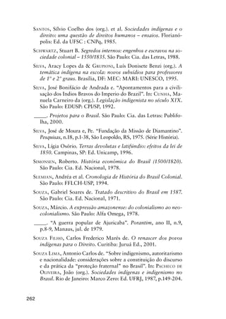 262
SANTOS, Sílvio Coelho dos (org.). et al. Sociedades indígenas e o
direito: uma questão de direitos humanos – ensaios. Florianó-
polis: Ed. da UFSC : CNPq, 1985.
SCHWARTZ, Stuart B. Segredos internos: engenhos e escravos na so-
ciedade colonial – 1550/1835. São Paulo: Cia. das Letras, 1988.
SILVA, Aracy Lopes da & GRUPIONI, Luís Donisete Benzi (org.). A
temática indígena na escola: novos subsídios para professores
de 1º e 2º graus. Brasília, DF: MEC: MARI: UNESCO, 1995.
SILVA, José Bonifácio de Andrada e. “Apontamentos para a civili-
sação dos Indios Bravos do Imperio do Brazil”. In: CUNHA, Ma-
nuela Carneiro da (org.). Legislação indigenista no século XIX.
São Paulo: EDUSP: CPI/SP, 1992.
_____. Projetos para o Brasil. São Paulo: Cia. das Letras: Publifo-
lha, 2000.
SILVA, José de Moura e, Pe. “Fundação da Missão de Diamantino”.
Pesquisas, n.18, p.1-38, São Leopoldo, RS, 1975. (Série História).
SILVA, Lígia Osório. Terras devolutas e latifúndio: efeitos da lei de
1850. Campinas, SP: Ed. Unicamp, 1996.
SIMONSEN, Roberto. História econômica do Brasil (1500/1820).
São Paulo: Cia. Ed. Nacional, 1978.
SLEMIAN, Andréa et al. Cronologia de História do Brasil Colonial.
São Paulo: FFLCH-USP, 1994.
SOUZA, Gabriel Soares de. Tratado descritivo do Brasil em 1587.
São Paulo: Cia. Ed. Nacional, 1971.
SOUZA, Márcio. A expressão amazonense: do colonialismo ao neo-
colonialismo. São Paulo: Alfa Omega, 1978.
_____. “A guerra popular de Ajuricaba”. Porantim, ano II, n.9,
p.8-9, Manaus, jul. de 1979.
SOUZA FILHO, Carlos Frederico Marés de. O renascer dos povos
indígenas para o Direito. Curitiba: Juruá Ed., 2001.
SOUZA LIMA, Antonio Carlos de. “Sobre indigenismo, autoritarismo
e nacionalidade: considerações sobre a constituição do discurso
e da prática da “proteção fraternal” no Brasil”. In: PACHECO DE
OLIVEIRA, João (org.). Sociedades indígenas e indigenismo no
Brasil. Rio de Janeiro: Marco Zero: Ed. UFRJ, 1987, p.149-204.
 