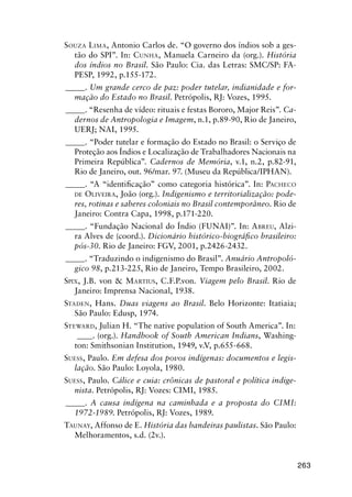 263
SOUZA LIMA, Antonio Carlos de. “O governo dos índios sob a ges-
tão do SPI”. In: CUNHA, Manuela Carneiro da (org.). História
dos índios no Brasil. São Paulo: Cia. das Letras: SMC/SP: FA-
PESP, 1992, p.155-172.
_____. Um grande cerco de paz: poder tutelar, indianidade e for-
mação do Estado no Brasil. Petrópolis, RJ: Vozes, 1995.
_____. “Resenha de vídeo: rituais e festas Bororo, Major Reis”. Ca-
dernos de Antropologia e Imagem, n.1, p.89-90, Rio de Janeiro,
UERJ; NAI, 1995.
_____. “Poder tutelar e formação do Estado no Brasil: o Serviço de
Proteção aos Índios e Localização de Trabalhadores Nacionais na
Primeira República”. Cadernos de Memória, v.1, n.2, p.82-91,
Rio de Janeiro, out. 96/mar. 97. (Museu da República/IPHAN).
_____. “A “identiﬁcação” como categoria histórica”. In: PACHECO
DE OLIVEIRA, João (org.). Indigenismo e territorialização: pode-
res, rotinas e saberes coloniais no Brasil contemporâneo. Rio de
Janeiro: Contra Capa, 1998, p.171-220.
_____. “Fundação Nacional do Índio (FUNAI)”. In: ABREU, Alzi-
ra Alves de (coord.). Dicionário histórico-biográﬁco brasileiro:
pós-30. Rio de Janeiro: FGV, 2001, p.2426-2432.
_____. “Traduzindo o indigenismo do Brasil”. Anuário Antropoló-
gico 98, p.213-225, Rio de Janeiro, Tempo Brasileiro, 2002.
SPIX, J.B. von & MARTIUS, C.F.P.von. Viagem pelo Brasil. Rio de
Janeiro: Imprensa Nacional, 1938.
STADEN, Hans. Duas viagens ao Brasil. Belo Horizonte: Itatiaia;
São Paulo: Edusp, 1974.
STEWARD, Julian H. “The native population of South America”. In:
____. (org.). Handbook of South American Indians, Washing-
ton: Smithsonian Institution, 1949, v.V, p.655-668.
SUESS, Paulo. Em defesa dos povos indígenas: documentos e legis-
lação. São Paulo: Loyola, 1980.
SUESS, Paulo. Cálice e cuia: crônicas de pastoral e política indige-
nista. Petrópolis, RJ: Vozes: CIMI, 1985.
_____. A causa indígena na caminhada e a proposta do CIMI:
1972-1989. Petrópolis, RJ: Vozes, 1989.
TAUNAY, Affonso de E. História das bandeiras paulistas. São Paulo:
Melhoramentos, s.d. (2v.).
 