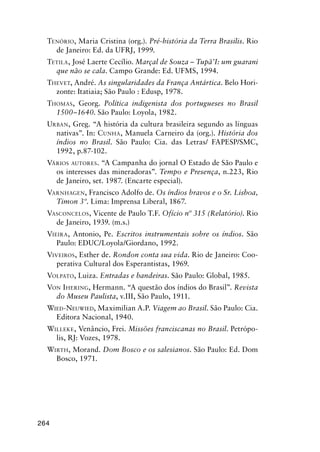 264
TENÓRIO, Maria Cristina (org.). Pré-história da Terra Brasilis. Rio
de Janeiro: Ed. da UFRJ, 1999.
TETILA, José Laerte Cecílio. Marçal de Souza – Tupã’I: um guarani
que não se cala. Campo Grande: Ed. UFMS, 1994.
THEVET, André. As singularidades da França Antártica. Belo Hori-
zonte: Itatiaia; São Paulo : Edusp, 1978.
THOMAS, Georg. Política indigenista dos portugueses no Brasil
1500–1640. São Paulo: Loyola, 1982.
URBAN, Greg. “A história da cultura brasileira segundo as línguas
nativas”. In: CUNHA, Manuela Carneiro da (org.). História dos
índios no Brasil. São Paulo: Cia. das Letras/ FAPESP/SMC,
1992, p.87-102.
VÁRIOS AUTORES. “A Campanha do jornal O Estado de São Paulo e
os interesses das mineradoras”. Tempo e Presença, n.223, Rio
de Janeiro, set. 1987. (Encarte especial).
VARNHAGEN, Francisco Adolfo de. Os índios bravos e o Sr. Lisboa,
Timon 3º. Lima: Imprensa Liberal, 1867.
VASCONCELOS, Vicente de Paulo T.F. Ofício nº 315 (Relatório). Rio
de Janeiro, 1939. (m.s.)
VIEIRA, Antonio, Pe. Escritos instrumentais sobre os índios. São
Paulo: EDUC/Loyola/Giordano, 1992.
VIVEIROS, Esther de. Rondon conta sua vida. Rio de Janeiro: Coo-
perativa Cultural dos Esperantistas, 1969.
VOLPATO, Luiza. Entradas e bandeiras. São Paulo: Global, 1985.
VON IHERING, Hermann. “A questão dos índios do Brasil”. Revista
do Museu Paulista, v.III, São Paulo, 1911.
WIED-NEUWIED, Maximilian A.P. Viagem ao Brasil. São Paulo: Cia.
Editora Nacional, 1940.
WILLEKE, Venâncio, Frei. Missões franciscanas no Brasil. Petrópo-
lis, RJ: Vozes, 1978.
WIRTH, Morand. Dom Bosco e os salesianos. São Paulo: Ed. Dom
Bosco, 1971.
 