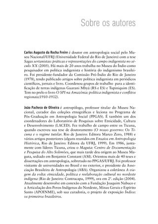 Sobre os autores
Carlos Augusto da Rocha Freire é doutor em antropologia social pelo Mu-
seu Nacional/UFRJ (Universidade Federal do Rio de Janeiro) com a tese
Sagas sertanistas: práticas e representações do campo indigenista no sé-
culo XX (2005). Há mais de 20 anos trabalha no Museu do Índio como
pesquisador em política indigenista e história do indigenismo brasilei-
ro. Foi presidente-fundador da Comissão Pró-Índio do Rio de Janeiro
(1978), tendo publicado artigos sobre política indigenista em periódicos
cientíﬁcos, jornais e livro. Coordenou grupos de trabalho para a identi-
ﬁcação de terras indígenas Guarani Mbyá (RS e ES) e Tupiniquim (ES).
Tem no prelo o livro O SPI na Amazônia: política indigenista e conﬂitos
regionais(1910-1932).
João Pacheco de Oliveira é antropólogo, professor titular do Museu Na-
cional, curador das coleções etnográﬁcas e leciona no Programa de
Pós-Graduação em Antropologia Social (PPGAS). É também um dos
coordenadores do Laboratório de Pesquisas sobre Etnicidade, Cultura
e Desenvolvimento (LACED). Fez trabalho de campo entre os Ticuna,
quando escreveu sua tese de doutoramento (O nosso governo: Os Ti-
cuna e o regime tutelar. Rio de Janeiro: Editora Marco Zero, 1988) e
vários artigos posteriores (alguns reunidos em Ensaios em Antropologia
Histórica, Rio de Janeiro: Editora da UFRJ, 1999). Em 1986, junta-
mente com líderes Ticuna, criou o Maguta: Centro de Documentação
e Pesquisa do Alto Solimões, que mais tarde deu origem ao Museu Ma-
guta, sediado em Benjamin Constant (AM). Orientou mais de 40 teses e
dissertações em antropologia, sobretudo no PPGAS/UFRJ. Foi professor
visitante de universidades no Brasil e no exterior, e presidente da Asso-
ciação Brasileira de Antropologia (ABA). Organizou a coletânea A via-
gem da volta: etnicidade, política e reelaboração cultural no nordeste
indígena (Rio de Janeiro: Contracapa, 1999), ora em 2ª. edição (2004).
Atualmente desenvolve em conexão com a Fundação Joaquim Nabuco e
a Articulação dos Povos Indígenas do Nordeste, Minas Gerais e Espírito
Santo (APOINME), sob sua curadoria, o projeto de exposição Índios:
os primeiros brasileiros.
 