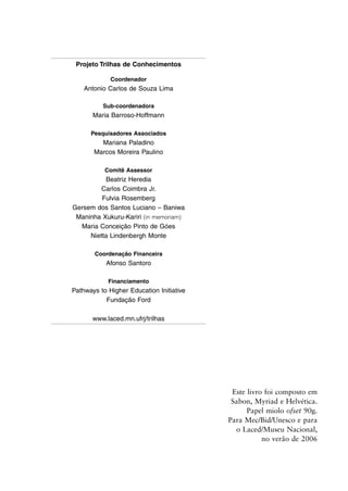 Este livro foi composto em
Sabon, Myriad e Helvética.
Papel miolo ofset 90g.
Para Mec/Bid/Unesco e para
o Laced/Museu Nacional,
no verão de 2006
Projeto Trilhas de Conhecimentos
Coordenador
Antonio Carlos de Souza Lima
Sub-coordenadora
Maria Barroso-Hoffmann
Pesquisadores Associados
Mariana Paladino
Marcos Moreira Paulino
Comitê Assessor
Beatriz Heredia
Carlos Coimbra Jr.
Fulvia Rosemberg
Gersem dos Santos Luciano – Baniwa
Maninha Xukuru-Kariri (in memoriam)
Maria Conceição Pinto de Góes
Nietta Lindenbergh Monte
Coordenação Financeira
Afonso Santoro
Financiamento
Pathways to Higher Education Initiative
Fundação Ford
www.laced.mn.ufrj/trilhas
 