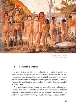 25
2 O imaginário colonial
O contato com vários povos indígenas criou para os europeus a
necessidade de compreender e enquadrar essas populações no seu uni-
verso mítico e conceitual. Durante o séc. XVI, os relatos sobre o novo
mundo identiﬁcaram os indígenas como “gentios” (pagãos), “brasis”,
“negros da terra”(índios escravizados) e “índios” (índios aldeados)
(CUNHA, 1993).
A primeira descrição da terra e de seus habitantes, realizada pelo
escrivão Pero Vaz de Caminha em 1500, enfocou os índios de forma
positiva, “comparando-os, velada ou abertamente, aos habitantes do
Jardim do Éden” (BETTENCOURT, 1992:41). Em alguns trechos da famo-
Hercules Florence. Habitação
dos Apiacá sobre o Arinos
 