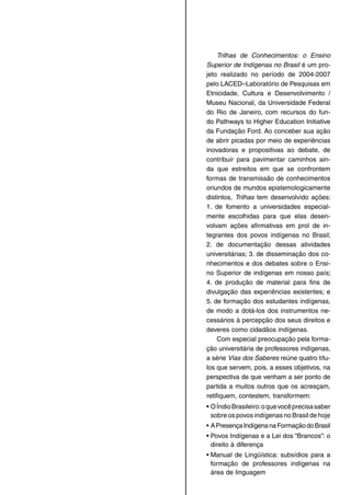 Trilhas de Conhecimentos: o Ensino
Superior de Indígenas no Brasil é um pro-
jeto realizado no período de 2004-2007
pelo LACED–Laboratório de Pesquisas em
Etnicidade, Cultura e Desenvolvimento /
Museu Nacional, da Universidade Federal
do Rio de Janeiro, com recursos do fun-
do Pathways to Higher Education Initiative
da Fundação Ford. Ao conceber sua ação
de abrir picadas por meio de experiências
inovadoras e propositivas ao debate, de
contribuir para pavimentar caminhos ain-
da que estreitos em que se confrontem
formas de transmissão de conhecimentos
oriundos de mundos epistemologicamente
distintos, Trilhas tem desenvolvido ações:
1. de fomento a universidades especial-
mente escolhidas para que elas desen-
volvam ações aﬁrmativas em prol de in-
tegrantes dos povos indígenas no Brasil;
2. de documentação dessas atividades
universitárias; 3. de disseminação dos co-
nhecimentos e dos debates sobre o Ensi-
no Superior de indígenas em nosso país;
4. de produção de material para ﬁns de
divulgação das experiências existentes; e
5. de formação dos estudantes indígenas,
de modo a dotá-los dos instrumentos ne-
cessários à percepção dos seus direitos e
deveres como cidadãos indígenas.
Com especial preocupação pela forma-
ção universitária de professores indígenas,
a série Vias dos Saberes reúne quatro títu-
los que servem, pois, a esses objetivos, na
perspectiva de que venham a ser ponto de
partida a muitos outros que os acresçam,
retiﬁquem, contestem, transformem:
OÍndioBrasileiro:oquevocêprecisasaber
sobre os povos indígenas no Brasil de hoje
APresençaIndígenanaFormaçãodoBrasil
Povos Indígenas e a Lei dos “Brancos”: o
direito à diferença
Manual de Lingüística: subsídios para a
formação de professores indígenas na
área de linguagem
•
•
•
•
 