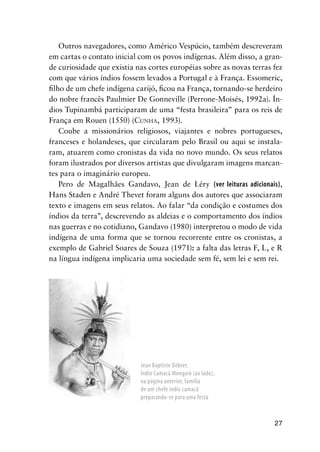 27
Outros navegadores, como Américo Vespúcio, também descreveram
em cartas o contato inicial com os povos indígenas. Além disso, a gran-
de curiosidade que existia nas cortes européias sobre as novas terras fez
com que vários índios fossem levados a Portugal e à França. Essomeric,
ﬁlho de um chefe indígena carijó, ﬁcou na França, tornando-se herdeiro
do nobre francês Paulmier De Gonneville (Perrone-Moisés, 1992a). Ín-
dios Tupinambá participaram de uma “festa brasileira” para os reis de
França em Rouen (1550) (CUNHA, 1993).
Coube a missionários religiosos, viajantes e nobres portugueses,
franceses e holandeses, que circularam pelo Brasil ou aqui se instala-
ram, atuarem como cronistas da vida no novo mundo. Os seus relatos
foram ilustrados por diversos artistas que divulgaram imagens marcan-
tes para o imaginário europeu.
Pero de Magalhães Gandavo, Jean de Léry (ver leituras adicionais),
Hans Staden e André Thevet foram alguns dos autores que associaram
texto e imagens em seus relatos. Ao falar “da condição e costumes dos
índios da terra”, descrevendo as aldeias e o comportamento dos índios
nas guerras e no cotidiano, Gandavo (1980) interpretou o modo de vida
indígena de uma forma que se tornou recorrente entre os cronistas, a
exemplo de Gabriel Soares de Souza (1971): a falta das letras F, L, e R
na língua indígena implicaria uma sociedade sem fé, sem lei e sem rei.
Jean Baptiste Debret.
Índio Camacã Mongoió (ao lado);
na página anterior, família
de um chefe índio camacã
preparando-se para uma festa
 