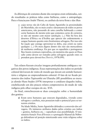 28
As diferenças de costumes diante dos europeus eram enfatizadas, sen-
do ressaltadas as práticas tidas como bárbaras, como a antropofagia.
Para o franciscano André Thevet, os canibais da terra ﬁrme e das ilhas
cujas terras vão do Cabo de Santo Agostinho às proximidades
do Marinhão, são os mais cruéis e desumanos de todos os povos
americanos, não passando de uma canalha habituada a comer
carne humana do mesmo jeito que comemos carne de carneiro,
se não até mesmo com maior satisfação. (...) Não há fera dos
desertos d’África ou d’Arábia que aprecie tão ardentemente o
sangue humano quanto estes brutíssimos selvagens. Por isso não
há nação que consiga aproximar-se deles, seja cristã ou outra
qualquer. (...) Os mais dignos dentre eles não são merecedores
de nenhuma conﬁança. Eis por que os espanhóis e portugueses
lhes fazem eventuais represálias, em memória das quais só Deus
sabe como devem ser tratados pelos selvagens quando estes os
prendem para devorá-los (THEVET, 1978:199).
Tais relatos ﬁzeram circular imagens profundamente ambíguas e ne-
gativas dos povos indígenas. Essas representações dos índios no período
colonial derivavam de visões de mundo que davam um sentido humani-
tário e religioso ao empreendimento colonial. O fato de ter ﬁcado pri-
sioneiro dos índios Tupinambá em Ubatuba (SP) possibilitou ao maru-
jo alemão Hans Staden (1974) interpretar o cotidiano daqueles índios,
estabelecendo um dos poucos relatos compreensivos do modo de vida
indígena pelo olhar europeu do séc. XVI.
Ao ﬁnal, entrechocavam-se duas concepções sobre a humanidade
dos gentios:
a) Eram seres humanos que estavam degradados, vivendo como
selvagens e canibais, mas possuíam todo o potencial para se tor-
narem cristãos.
Na Idade Média, Santo Agostinho defendeu a conversão dos sel-
vagens. Os inúmeros atributos dados pelos cristãos aos índios
– gentios, bárbaros etc. – supunham essa possibilidade. O mis-
sionário francês Yves d’Evreux e o português Manoel da Nóbre-
ga defendiam tal posição sintetizando uma visão religiosa sobre
os índios.
 