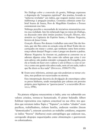29
No Diálogo sobre a conversão do gentio, Nóbrega expressou
a disposição da “conquista espiritual” dos jesuítas, levando as
“palavras reveladas” aos índios, que reagiam muitas vezes com
indiferença à pregação jesuítica. Cronistas coloniais como Ga-
briel Soares de Souza, Pero de Magalhães Gandavo e Évreux
constataram esse fato.
Nóbrega percebia a necessidade de iniciativas missionárias con-
tra essa realidade. Isto foi enfatizado logo no início do Diálogo,
na discussão entre dois irmãos jesuítas: Gonçalo Álvares, mis-
sionário na Capitania do Espírito Santo, e Mateus Nogueira,
ferreiro de Jesus Cristo.
Gonçalo Álvares: Por demais é trabalhar com estes! São tão bes-
tiais, que não lhes entra no coração coisa de Deus! Estão tão en-
carniçados em matar e comer, que nenhuma outra bem-aventu-
rança sabem desejar! Pregar a estes é pregar em deserto a pedras.
Mateus Nogueira: Se tiveram rei, puderam-se converter ou se
adoram alguma coisa. Mas como não sabem que coisa é crer
nem adorar, não podem entender a pregação do Evangelho, pois
ela se funda em fazer crer e adorar a um só Deus e a esse só ser-
vir; e como este gentio não adora nada, nem crê em nada, tudo o
que lhe dizeis se ﬁca nada” (DOURADO, 1958:175-176).
b) Eram seres inferiores, animais que não poderiam se tornar cris-
tãos, mas podiam ser escravizados ou mortos.
Esta interpretação decorria da divulgação de estereótipos sobre
os povos bárbaros, sendo manipulada por colonos em proveito
próprio, para legitimar as “guerras justas” e a escravidão (RAMI-
NELLI, 1996).
Na pintura religiosa renascentista o índio, uma vez submetido aos
valores cristãos, tornou-se humanizado. O pintor holandês Albert
Eckhout representou essa ruptura conceitual na sua obra: nos qua-
dros que retratam índios Tupis e “Tapuios”, os índios “aliados” eram
pacíﬁcos, trabalhadores, tinham família, andavam vestidos (foram
“domesticados”), estavam acessíveis ao trabalho cotidiano, enquanto
os índios “bravos” (bárbaros) eram antropófagos que andavam nus,
carregando despojos esquartejados como alimentação e guerreavam
os colonizadores.
 