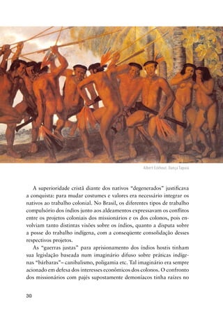 30
A superioridade cristã diante dos nativos “degenerados” justiﬁcava
a conquista: para mudar costumes e valores era necessário integrar os
nativos ao trabalho colonial. No Brasil, os diferentes tipos de trabalho
compulsório dos índios junto aos aldeamentos expressavam os conﬂitos
entre os projetos coloniais dos missionários e os dos colonos, pois en-
volviam tanto distintas visões sobre os índios, quanto a disputa sobre
a posse do trabalho indígena, com a conseqüente consolidação desses
respectivos projetos.
As “guerras justas” para aprisionamento dos índios hostis tinham
sua legislação baseada num imaginário difuso sobre práticas indíge-
nas “bárbaras”– canibalismo, poligamia etc. Tal imaginário era sempre
acionado em defesa dos interesses econômicos dos colonos. O confronto
dos missionários com pajés supostamente demoníacos tinha raízes no
Albert Eckhout. Dança Tapuia
 