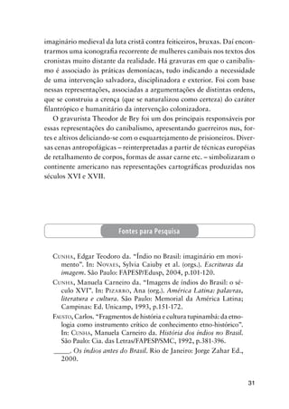31
imaginário medieval da luta cristã contra feiticeiros, bruxas. Daí encon-
trarmos uma iconograﬁa recorrente de mulheres canibais nos textos dos
cronistas muito distante da realidade. Há gravuras em que o canibalis-
mo é associado às práticas demoníacas, tudo indicando a necessidade
de uma intervenção salvadora, disciplinadora e exterior. Foi com base
nessas representações, associadas a argumentações de distintas ordens,
que se construiu a crença (que se naturalizou como certeza) do caráter
ﬁlantrópico e humanitário da intervenção colonizadora.
O gravurista Theodor de Bry foi um dos principais responsáveis por
essas representações do canibalismo, apresentando guerreiros nus, for-
tes e altivos deliciando-se com o esquartejamento de prisioneiros. Diver-
sas cenas antropofágicas – reinterpretadas a partir de técnicas européias
de retalhamento de corpos, formas de assar carne etc. – simbolizaram o
continente americano nas representações cartográﬁcas produzidas nos
séculos XVI e XVII.
CUNHA, Edgar Teodoro da. “Índio no Brasil: imaginário em movi-
mento”. In: NOVAES, Sylvia Caiuby et al. (orgs.). Escrituras da
imagem. São Paulo: FAPESP/Edusp, 2004, p.101-120.
CUNHA, Manuela Carneiro da. “Imagens de índios do Brasil: o sé-
culo XVI”. In: PIZARRO, Ana (org.). América Latina: palavras,
literatura e cultura. São Paulo: Memorial da América Latina;
Campinas: Ed. Unicamp, 1993, p.151-172.
FAUSTO, Carlos. “Fragmentos de história e cultura tupinambá: da etno-
logia como instrumento crítico de conhecimento etno-histórico”.
In: CUNHA, Manuela Carneiro da. História dos índios no Brasil.
São Paulo: Cia. das Letras/FAPESP/SMC, 1992, p.381-396.
_____. Os índios antes do Brasil. Rio de Janeiro: Jorge Zahar Ed.,
2000.
Fontes para Pesquisa
 