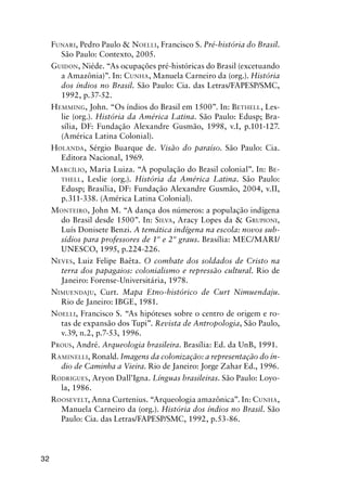 32
FUNARI, Pedro Paulo & NOELLI, Francisco S. Pré-história do Brasil.
São Paulo: Contexto, 2005.
GUIDON, Niéde. “As ocupações pré-históricas do Brasil (excetuando
a Amazônia)”. In: CUNHA, Manuela Carneiro da (org.). História
dos índios no Brasil. São Paulo: Cia. das Letras/FAPESP/SMC,
1992, p.37-52.
HEMMING, John. “Os índios do Brasil em 1500”. In: BETHELL, Les-
lie (org.). História da América Latina. São Paulo: Edusp; Bra-
sília, DF: Fundação Alexandre Gusmão, 1998, v.I, p.101-127.
(América Latina Colonial).
HOLANDA, Sérgio Buarque de. Visão do paraíso. São Paulo: Cia.
Editora Nacional, 1969.
MARCÍLIO, Maria Luiza. “A população do Brasil colonial”. In: BE-
THELL, Leslie (org.). História da América Latina. São Paulo:
Edusp; Brasília, DF: Fundação Alexandre Gusmão, 2004, v.II,
p.311-338. (América Latina Colonial).
MONTEIRO, John M. “A dança dos números: a população indígena
do Brasil desde 1500”. In: SILVA, Aracy Lopes da & GRUPIONI,
Luís Donisete Benzi. A temática indígena na escola: novos sub-
sídios para professores de 1º e 2º graus. Brasília: MEC/MARI/
UNESCO, 1995, p.224-226.
NEVES, Luiz Felipe Baêta. O combate dos soldados de Cristo na
terra dos papagaios: colonialismo e repressão cultural. Rio de
Janeiro: Forense-Universitária, 1978.
NIMUENDAJU, Curt. Mapa Etno-histórico de Curt Nimuendaju.
Rio de Janeiro: IBGE, 1981.
NOELLI, Francisco S. “As hipóteses sobre o centro de origem e ro-
tas de expansão dos Tupi”. Revista de Antropologia, São Paulo,
v.39, n.2, p.7-53, 1996.
PROUS, André. Arqueologia brasileira. Brasília: Ed. da UnB, 1991.
RAMINELLI, Ronald. Imagens da colonização: a representação do ín-
dio de Caminha a Vieira. Rio de Janeiro: Jorge Zahar Ed., 1996.
RODRIGUES, Aryon Dall’Igna. Línguas brasileiras. São Paulo: Loyo-
la, 1986.
ROOSEVELT, Anna Curtenius. “Arqueologia amazônica”. In: CUNHA,
Manuela Carneiro da (org.). História dos índios no Brasil. São
Paulo: Cia. das Letras/FAPESP/SMC, 1992, p.53-86.
 