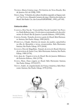 33
TENÓRIO, Maria Cristina (org.). Pré-história da Terra Brasilis. Rio
de Janeiro: Ed. da UFRJ, 1999.
URBAN, Greg. “A história da cultura brasileira segundo as línguas nati-
vas”. In: CUNHA, Manuela Carneiro da (org.). História dos índios no
Brasil. São Paulo: Cia. das Letras/FAPESP/SMC, 1992, p.87-102.
Crônicas da colônia
CAMINHA, Pero Vaz de. “Carta de Pero Vaz de Caminha”. In: PEREI-
RA, Paulo Roberto (org.). Os três únicos testemunhos do descobri-
mento do Brasil. Rio de Janeiro: Lacerda Editores, 1999 [1500].
CARDIM, Fernão. Tratados da terra e gente do Brasil. Belo Horizon-
te: Itatiaia; São Paulo: Edusp, 1980 [1625].
D’ABBEVILLE, Claude. História da missão dos padres capuchinhos
na ilha do Maranhão e terras circunvizinhas. Belo Horizonte:
Itatiaia; São Paulo: Edusp, 1975 [1614].
GANDAVO, Pero de Magalhães. Tratado da terra do Brasil; História
da província de Santa Cruz. Belo Horizonte: Itatiaia; São Paulo:
Edusp, 1980 [1576].
LÉRY, Jean de. Viagem à terra do Brasil. Rio de Janeiro: Biblioteca
do Exército-Editora, 1961 [1578].
STADEN, Hans. Duas viagens ao Brasil. Belo Horizonte: Itatiaia;
São Paulo: Edusp, 1974 [1557].
THEVET, André. As singularidades da França Antártica. Belo Hori-
zonte: Itatiaia; São Paulo: Edusp, 1978 [1556].
Hercules Florence.
Jovem Mundurucu
 
