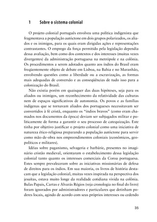35
1 Sobre o sistema colonial
O projeto colonial português envolveu uma política indigenista que
fragmentava a população autóctone em dois grupos polarizados, os alia-
dos e os inimigos, para os quais eram dirigidas ações e representações
contrastantes. O emprego da força permitido pela legislação dependia
dessa avaliação, bem como dos contextos e dos interesses (muitas vezes
divergentes) da administração portuguesa na metrópole e na colônia.
Os procedimentos a serem adotados quanto aos índios do Brasil eram
freqüentemente objeto de debate em Lisboa, na Bahia e no Maranhão,
envolvendo questões como a liberdade ou a escravização, as formas
mais adequadas de conversão e as conseqüências de tudo isso para a
colonização do Brasil.
Não existia porém em quaisquer das duas hipóteses, seja para os
aliados ou inimigos, um reconhecimento da relatividade das culturas
nem de espaços signiﬁcativos de autonomia. Os povos e as famílias
indígenas que se tornavam aliados dos portugueses necessitavam ser
convertidos à fé cristã, enquanto os “índios bravos” (como eram cha-
mados nos documentos da época) deviam ser subjugados militar e po-
liticamente de forma a garantir o seu processo de catequização. Este
tinha por objetivo justiﬁcar o projeto colonial como uma iniciativa de
natureza ético-religiosa preparando a população autóctone para servir
como mão-de-obra nos empreendimentos coloniais (econômicos, geo-
políticos e militares).
Idéias sobre paganismo, selvageria e barbárie, presentes no imagi-
nário cristão medieval, orientaram o estabelecimento dessa legislação
colonial tanto quanto os interesses comerciais da Coroa portuguesa.
Estes sempre prevaleceram sobre as iniciativas missionárias de defesa
de direitos para os índios. Em sua maioria, os livros de história desta-
cam que a legislação colonial, muitas vezes inspirada na perspectiva dos
jesuítas, estava muito longe da realidade cotidiana vivida na colônia.
Bulas Papais, Cartas e Alvarás Régios (veja cronologia no ﬁnal do livro)
foram ignorados por administradores e particulares que detinham po-
deres locais, agindo de acordo com seus próprios interesses ou cedendo
 
