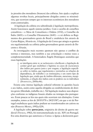 36
às pressões dos moradores (brancos) das colônias. Isto ajuda a explicar
algumas revoltas locais, principalmente dirigidas contra os missioná-
rios, que ocorriam sempre que os interesses econômicos dos moradores
eram contrariados.
A legislação da colônia era subordinada à legislação metropolitana.
Assim funcionava aquele sistema jurídico. Com o auxílio de conselhos
consultivos – a Mesa de Consciência e Ordens (1532), o Conselho da
Índia (1603) e o Conselho Ultramarino (1643) – o rei deﬁnia os Regi-
mentos dos governadores gerais do Brasil e estabelecia leis através de
Cartas Régias, Alvarás etc. A legislação da Coroa que atingia os gentios
era regulamentada na colônia pelos governadores gerais através de De-
cretos e Alvarás.
As investigações mais recentes apontam não apenas o conﬂito de
normas e interesses, mas também a sua articulação e muitas vezes a
complementariedade. A historiadora Ângela Domingues assinalou que
essas legislações
se interligam entre si, se esclarecem e clariﬁcam: a legislação de
caráter geral que estabelece e legitima os casos de escravatura
dos índios por guerra justa e por resgate; a legislação especíﬁ-
ca sobre os índios, que regulamenta e normaliza as relações de
dependência, de trabalho e as instituições; e um outro tipo de
legislação que, ainda que de âmbito diferente, menciona, margi-
nalmente, a relação dos índios com os poderes ou os indivíduos
(DOMINGUES, 2000a:46).
Existia uma imensa legislação colonial referente às questões locais
e aos índios, assim como aquelas dirigidas ao estabelecimento de direi-
tos gerais (liberdade, trabalho etc.). Tal legislação mudava suas disposi-
ções conforme os indígenas fossem aliados ou inimigos dos portugue-
ses. Eram poucas as leis nas quais não ocorriam tais distinções. Como
exemplos, temos as leis de 20/3/1570 e 24/2/1587, em que o rei de Por-
tugal estabeleceu quais índios podiam ser transformados em cativos ou
não (PERRONE-MOISÉS, 1992a:529).
A legislação sobre guerras justas, originária do direito de guerra me-
dieval (THOMAS, 1982), foi instrumentalizada no séc. XIV em Portugal.
Era uma doutrina que autorizava a Coroa e a Igreja a declararem guer-
 