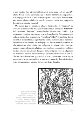 37
ra aos pagãos. Este direito foi limitado à autoridade real no séc. XVI
(idem). Nessa época, a existência de costumes bárbaros e o impedimen-
to à propagação da fé já não bastavam para a declaração de uma guerra
justa, decretada quando havia impedimentos ao comércio e à expansão
do projeto territorial colonial.
Os índios que se tornariam aliados (chamados de “mansos” ou
“cristãos”) eram aqueles trazidos de suas aldeias através de descimentos,
deslocamentos “forçados”, “compulsórios” (ALENCASTRO, 2000:119), e
novamente aldeados próximos a povoações coloniais. Aí eram catequi-
zados e civilizados, tornando-se “vassalos d’El Rei”. A ausência de um
sistema de escravidão não signiﬁcava porém a inexistência de elementos
coercitivos (aliás comuns na pedagogia da época) nem de conﬂitos na
relação entre os missionários e os indígenas. As missões não eram ape-
nas um empreendimento religioso, mas também econômico e político-
militar. Embora estivessem dirigidos por princípios éticos e religiosos,
até mesmo os jesuítas observavam que os índios abandonavam com fa-
cilidade os ensinamentos que recebiam nos aldeamentos e retornavam
aos sertões, o que contradizia a auto-representação dos missionários
como salvadores das almas e portadores da civilização.
Xilogravura de dois chefes
tupinambá, com os corpos
emplumados e ostentando, o da
esquerda, tembetá e um ibirapema
e o da direita, tembetá, acangatára,
enduape e um arco e flechas. Do livro
Duas viagens ao Brasil, Hans Staden
 