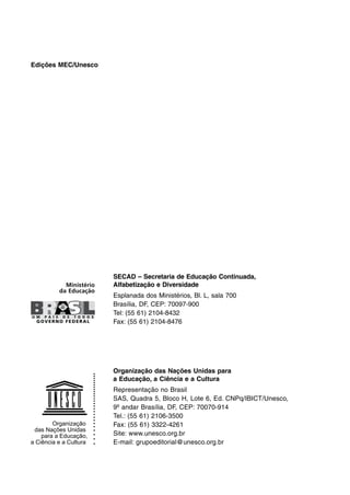 Edições MEC/Unesco
Organização das Nações Unidas para
a Educação, a Ciência e a Cultura
Representação no Brasil
SAS, Quadra 5, Bloco H, Lote 6, Ed. CNPq/IBICT/Unesco,
9º andar Brasília, DF, CEP: 70070-914
Tel.: (55 61) 2106-3500
Fax: (55 61) 3322-4261
Site: www.unesco.org.br
E-mail: grupoeditorial@unesco.org.br
SECAD – Secretaria de Educação Continuada,
Alfabetização e Diversidade
Esplanada dos Ministérios, Bl. L, sala 700
Brasília, DF, CEP: 70097-900
Tel: (55 61) 2104-8432
Fax: (55 61) 2104-8476
 