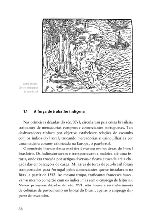 38
1.1 A força de trabalho indígena
Nas primeiras décadas do séc. XVI, circularam pela costa brasileira
traﬁcantes de mercadorias europeus e comerciantes portugueses. Tais
desbravadores tinham por objetivo estabelecer relações de escambo
com os índios do litoral, trocando mercadorias e quinquilharias por
uma madeira corante valorizada na Europa, o pau-brasil.
O comércio intenso dessa madeira devastou muitas áreas do litoral
brasileiro. Os índios cortavam e transportavam a madeira até uma fei-
toria, onde era trocada por artigos diversos e ﬁcava estocada até a che-
gada das embarcações de carga. Milhares de toras de pau-brasil foram
transportados para Portugal pelos comerciantes que se instalaram no
Brasil a partir de 1502. Ao mesmo tempo, traﬁcantes franceses busca-
vam o mesmo comércio com os índios, mas sem o emprego de feitorias.
Nessas primeiras décadas do séc. XVI, não houve o estabelecimento
de colônias de povoamento no litoral do Brasil, apenas o emprego dis-
perso do escambo.
André Thevet.
Corte e embarque
de pau-brasil
 