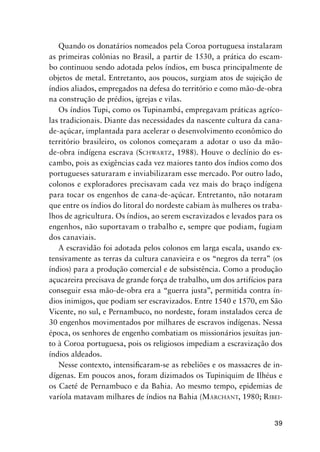 39
Quando os donatários nomeados pela Coroa portuguesa instalaram
as primeiras colônias no Brasil, a partir de 1530, a prática do escam-
bo continuou sendo adotada pelos índios, em busca principalmente de
objetos de metal. Entretanto, aos poucos, surgiam atos de sujeição de
índios aliados, empregados na defesa do território e como mão-de-obra
na construção de prédios, igrejas e vilas.
Os índios Tupi, como os Tupinambá, empregavam práticas agríco-
las tradicionais. Diante das necessidades da nascente cultura da cana-
de-açúcar, implantada para acelerar o desenvolvimento econômico do
território brasileiro, os colonos começaram a adotar o uso da mão-
de-obra indígena escrava (SCHWARTZ, 1988). Houve o declínio do es-
cambo, pois as exigências cada vez maiores tanto dos índios como dos
portugueses saturaram e inviabilizaram esse mercado. Por outro lado,
colonos e exploradores precisavam cada vez mais do braço indígena
para tocar os engenhos de cana-de-açúcar. Entretanto, não notaram
que entre os índios do litoral do nordeste cabiam às mulheres os traba-
lhos de agricultura. Os índios, ao serem escravizados e levados para os
engenhos, não suportavam o trabalho e, sempre que podiam, fugiam
dos canaviais.
A escravidão foi adotada pelos colonos em larga escala, usando ex-
tensivamente as terras da cultura canavieira e os “negros da terra” (os
índios) para a produção comercial e de subsistência. Como a produção
açucareira precisava de grande força de trabalho, um dos artifícios para
conseguir essa mão-de-obra era a “guerra justa”, permitida contra ín-
dios inimigos, que podiam ser escravizados. Entre 1540 e 1570, em São
Vicente, no sul, e Pernambuco, no nordeste, foram instalados cerca de
30 engenhos movimentados por milhares de escravos indígenas. Nessa
época, os senhores de engenho combatiam os missionários jesuítas jun-
to à Coroa portuguesa, pois os religiosos impediam a escravização dos
índios aldeados.
Nesse contexto, intensiﬁcaram-se as rebeliões e os massacres de in-
dígenas. Em poucos anos, foram dizimados os Tupiniquim de Ilhéus e
os Caeté de Pernambuco e da Bahia. Ao mesmo tempo, epidemias de
varíola matavam milhares de índios na Bahia (MARCHANT, 1980; RIBEI-
 