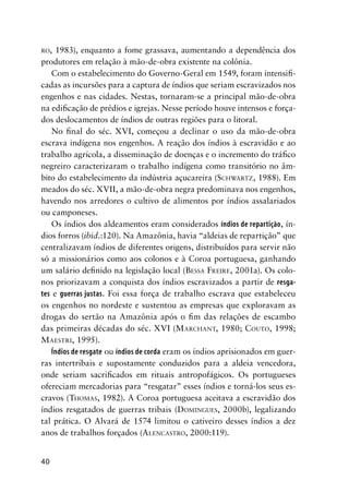 40
RO, 1983), enquanto a fome grassava, aumentando a dependência dos
produtores em relação à mão-de-obra existente na colônia.
Com o estabelecimento do Governo-Geral em 1549, foram intensiﬁ-
cadas as incursões para a captura de índios que seriam escravizados nos
engenhos e nas cidades. Nestas, tornaram-se a principal mão-de-obra
na ediﬁcação de prédios e igrejas. Nesse período houve intensos e força-
dos deslocamentos de índios de outras regiões para o litoral.
No ﬁnal do séc. XVI, começou a declinar o uso da mão-de-obra
escrava indígena nos engenhos. A reação dos índios à escravidão e ao
trabalho agrícola, a disseminação de doenças e o incremento do tráﬁco
negreiro caracterizaram o trabalho indígena como transitório no âm-
bito do estabelecimento da indústria açucareira (SCHWARTZ, 1988). Em
meados do séc. XVII, a mão-de-obra negra predominava nos engenhos,
havendo nos arredores o cultivo de alimentos por índios assalariados
ou camponeses.
Os índios dos aldeamentos eram considerados índios de repartição, ín-
dios forros (ibid.:120). Na Amazônia, havia “aldeias de repartição” que
centralizavam índios de diferentes origens, distribuídos para servir não
só a missionários como aos colonos e à Coroa portuguesa, ganhando
um salário deﬁnido na legislação local (BESSA FREIRE, 2001a). Os colo-
nos priorizavam a conquista dos índios escravizados a partir de resga-
tes e guerras justas. Foi essa força de trabalho escrava que estabeleceu
os engenhos no nordeste e sustentou as empresas que exploravam as
drogas do sertão na Amazônia após o ﬁm das relações de escambo
das primeiras décadas do séc. XVI (MARCHANT, 1980; COUTO, 1998;
MAESTRI, 1995).
Índios de resgate ou índios de corda eram os índios aprisionados em guer-
ras intertribais e supostamente conduzidos para a aldeia vencedora,
onde seriam sacriﬁcados em rituais antropofágicos. Os portugueses
ofereciam mercadorias para “resgatar” esses índios e torná-los seus es-
cravos (THOMAS, 1982). A Coroa portuguesa aceitava a escravidão dos
índios resgatados de guerras tribais (DOMINGUES, 2000b), legalizando
tal prática. O Alvará de 1574 limitou o cativeiro desses índios a dez
anos de trabalhos forçados (ALENCASTRO, 2000:119).
 