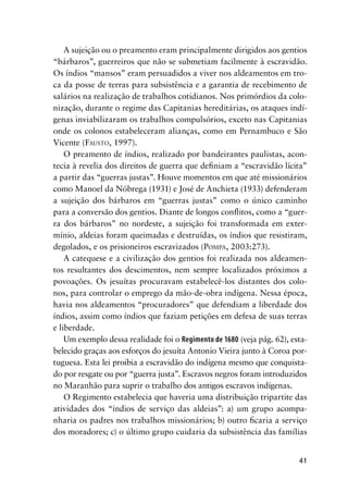 41
A sujeição ou o preamento eram principalmente dirigidos aos gentios
“bárbaros”, guerreiros que não se submetiam facilmente à escravidão.
Os índios “mansos” eram persuadidos a viver nos aldeamentos em tro-
ca da posse de terras para subsistência e a garantia de recebimento de
salários na realização de trabalhos cotidianos. Nos primórdios da colo-
nização, durante o regime das Capitanias hereditárias, os ataques indí-
genas inviabilizaram os trabalhos compulsórios, exceto nas Capitanias
onde os colonos estabeleceram alianças, como em Pernambuco e São
Vicente (FAUSTO, 1997).
O preamento de índios, realizado por bandeirantes paulistas, acon-
tecia à revelia dos direitos de guerra que deﬁniam a “escravidão lícita”
a partir das “guerras justas”. Houve momentos em que até missionários
como Manoel da Nóbrega (1931) e José de Anchieta (1933) defenderam
a sujeição dos bárbaros em “guerras justas” como o único caminho
para a conversão dos gentios. Diante de longos conﬂitos, como a “guer-
ra dos bárbaros” no nordeste, a sujeição foi transformada em exter-
mínio, aldeias foram queimadas e destruídas, os índios que resistiram,
degolados, e os prisioneiros escravizados (POMPA, 2003:273).
A catequese e a civilização dos gentios foi realizada nos aldeamen-
tos resultantes dos descimentos, nem sempre localizados próximos a
povoações. Os jesuítas procuravam estabelecê-los distantes dos colo-
nos, para controlar o emprego da mão-de-obra indígena. Nessa época,
havia nos aldeamentos “procuradores” que defendiam a liberdade dos
índios, assim como índios que faziam petições em defesa de suas terras
e liberdade.
Um exemplo dessa realidade foi o Regimento de 1680 (veja pág. 62), esta-
belecido graças aos esforços do jesuíta Antonio Vieira junto à Coroa por-
tuguesa. Esta lei proibia a escravidão do indígena mesmo que conquista-
do por resgate ou por “guerra justa”. Escravos negros foram introduzidos
no Maranhão para suprir o trabalho dos antigos escravos indígenas.
O Regimento estabelecia que haveria uma distribuição tripartite das
atividades dos “índios de serviço das aldeias”: a) um grupo acompa-
nharia os padres nos trabalhos missionários; b) outro ﬁcaria a serviço
dos moradores; c) o último grupo cuidaria da subsistência das famílias
 