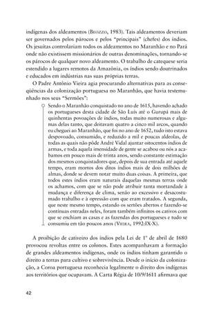 42
indígenas dos aldeamentos (BEOZZO, 1983). Tais aldeamentos deveriam
ser governados pelos párocos e pelos “principais” (chefes) dos índios.
Os jesuítas controlariam todos os aldeamentos no Maranhão e no Pará
onde não existissem missionários de outras denominações, tornando-se
os párocos de qualquer novo aldeamento. O trabalho de catequese seria
estendido a lugares remotos da Amazônia, os índios sendo doutrinados
e educados em indústrias nas suas próprias terras.
O Padre Antônio Vieira agia procurando alternativas para as conse-
qüências da colonização portuguesa no Maranhão, que havia testemu-
nhado nos seus “Sermões”:
Sendo o Maranhão conquistado no ano de 1615, havendo achado
os portugueses desta cidade de São Luís até o Gurupá mais de
quinhentas povoações de índios, todas muito numerosas e algu-
mas delas tanto, que deitavam quatro a cinco mil arcos, quando
eu cheguei ao Maranhão, que foi no ano de 1652, tudo isto estava
despovoado, consumido, e reduzido a mil e poucas aldeolas, de
todas as quais não pôde André Vidal ajuntar oitocentos índios de
armas, e toda aquela imensidade de gente se acabou ou nós a aca-
bamos em pouco mais de trinta anos, sendo constante estimação
dos mesmos conquistadores que, depois de sua entrada até aquele
tempo, eram mortos dos ditos índios mais de dois milhões de
almas, donde se devem notar muito duas coisas. A primeira, que
todos estes índios eram naturais daquelas mesmas terras onde
os achamos, com que se não pode atribuir tanta mortandade à
mudança e diferença de clima, senão ao excessivo e desacostu-
mado trabalho e à opressão com que eram tratados. A segunda,
que neste mesmo tempo, estando os sertões abertos e fazendo-se
contínuas entradas neles, foram também inﬁnitos os cativos com
que se enchiam as casas e as fazendas dos portugueses e tudo se
consumiu em tão poucos anos (VIEIRA, 1992:IX-X).
A proibição de cativeiro dos índios pela Lei de 1º de abril de 1680
provocou revoltas entre os colonos. Estes acompanhavam a formação
de grandes aldeamentos indígenas, onde os índios tinham garantido o
direito a terras para cultivo e sobrevivência. Desde o início da coloniza-
ção, a Coroa portuguesa reconhecia legalmente o direito dos indígenas
aos territórios que ocupavam. A Carta Régia de 10/9/1611 aﬁrmava que
 