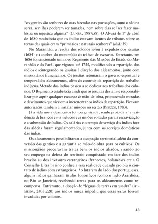43
“os gentios são senhores de suas fazendas nas povoações, como o são na
serra, sem lhes poderem ser tomadas, nem sobre elas se lhes fazer mo-
léstia ou injustiça alguma” (CUNHA, 1987:58). O Alvará de 1º de abril
de 1680 estabelecia que os índios estavam isentos de tributos sobre as
terras das quais eram “primários e naturais senhores” (ibid.:59).
No Maranhão, a revolta dos colonos levou à expulsão dos jesuítas
(1684) e à quebra do monopólio do tráﬁco de escravos. Entretanto, em
1686 foi sancionado um novo Regimento das Missões do Estado do Ma-
ranhão e do Pará, que vigorou até 1755, modiﬁcando a repartição dos
índios e reintegrando os jesuítas à direção dos aldeamentos, junto com
missionários franciscanos. Os jesuítas retomaram o governo espiritual e
temporal dos aldeamentos, além do controle da repartição do trabalho
indígena. Metade dos índios passou a se dedicar aos trabalhos dos colo-
nos. O Regimento estabelecia ainda que os jesuítas deviam se responsabi-
lizar por suprir qualquer escassez de mão-de-obra, promovendo entradas
e descimentos que viessem a incrementar os índios de repartição. Ficavam
autorizados também a instalar missões no sertão (BEOZZO, 1983).
Já a vida nos aldeamentos foi reorganizada, sendo proibida aí a resi-
dência de brancos e mamelucos e as uniões voltadas para a escravização
e a submissão de índios. Os salários e o tempo de serviço dos índios fora
das aldeias foram regulamentados, junto com os serviços domésticos
das índias.
Os aldeamentos possibilitaram a ocupação territorial, além da con-
versão dos gentios e a garantia de mão-de-obra para os cultivos. Os
missionários procuravam tratar bem os índios aliados, visando ao
seu emprego na defesa do território conquistado em face dos índios
bravios ou dos invasores estrangeiros (franceses, holandeses etc.). O
Conselho Ultramarino conhecia essa realidade quando proibiu o con-
tato de índios com estrangeiros. Ao lutarem do lado dos portugueses,
alguns índios ganharam títulos honoríﬁcos (como o índio Araribóia,
no Rio de Janeiro), recebendo terras para os aldeamentos como re-
compensa. Entretanto, a doação de “léguas de terras em quadra” (AL-
MEIDA, 2003:220) aos índios nunca impediu que essas terras fossem
invadidas por colonos.
 