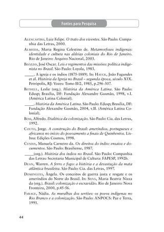 44
ALENCASTRO, Luiz Felipe. O trato dos viventes. São Paulo: Compa-
nhia das Letras, 2000.
ALMEIDA, Maria Regina Celestino de. Metamorfoses indígenas:
identidade e cultura nas aldeias coloniais do Rio de Janeiro.
Rio de Janeiro: Arquivo Nacional, 2003.
BEOZZO, José Oscar. Leis e regimentos das missões: política indige-
nista no Brasil. São Paulo: Loyola, 1983.
_____. A igreja e os índios (1875-1889). In: HAUCK, João Fagundes
et al. História da Igreja no Brasil – segunda época, século XIX.
Petrópolis, RJ: Vozes: Tomo II/2, 1985, p.296-307.
BETHELL, Leslie (org.). História da América Latina. São Paulo:
Edusp; Brasília, DF: Fundação Alexandre Gusmão, 1998, v.I.
(América Latina Colonial).
_____. História da América Latina. São Paulo: Edusp; Brasília, DF:
Fundação Alexandre Gusmão, 2004, v.II. (América Latina Co-
lonial).
BOSI, Alfredo. Dialética da colonização. São Paulo: Cia. das Letras,
1992.
COUTO, Jorge. A construção do Brasil: ameríndios, portugueses e
africanos no início do povoamento a ﬁnais de Quinhentos. Lis-
boa: Edições Cosmos, 1998.
CUNHA, Manuela Carneiro da. Os direitos do índio: ensaios e do-
cumentos. São Paulo: Brasiliense, 1987.
_____(org.). História dos índios no Brasil. São Paulo: Companhia
das Letras: Secretaria Municipal de Cultura: FAPESP, 1992b.
DEAN, Warren. A ferro e fogo: a história e a devastação da mata
atlântica brasileira. São Paulo: Cia. das Letras, 1997.
DOMINGUES, Ângela. Os conceitos de guerra justa e resgate e os
ameríndios do Norte do Brasil. In: SILVA, Maria Beatriz Nizza
da (org.). Brasil: colonização e escravidão. Rio de Janeiro: Nova
Fronteira, 2000, p.45-56.
FARAGE, Nádia. As muralhas dos sertões: os povos indígenas no
Rio Branco e a colonização. São Paulo: ANPOCS: Paz e Terra,
1991.
Fontes para Pesquisa
 