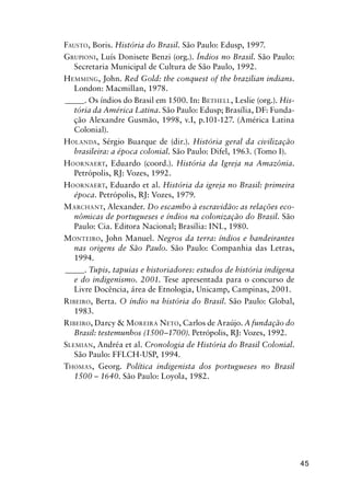 45
FAUSTO, Boris. História do Brasil. São Paulo: Edusp, 1997.
GRUPIONI, Luís Donisete Benzi (org.). Índios no Brasil. São Paulo:
Secretaria Municipal de Cultura de São Paulo, 1992.
HEMMING, John. Red Gold: the conquest of the brazilian indians.
London: Macmillan, 1978.
_____. Os índios do Brasil em 1500. In: BETHELL, Leslie (org.). His-
tória da América Latina. São Paulo: Edusp; Brasília, DF: Funda-
ção Alexandre Gusmão, 1998, v.I, p.101-127. (América Latina
Colonial).
HOLANDA, Sérgio Buarque de (dir.). História geral da civilização
brasileira: a época colonial. São Paulo: Difel, 1963. (Tomo I).
HOORNAERT, Eduardo (coord.). História da Igreja na Amazônia.
Petrópolis, RJ: Vozes, 1992.
HOORNAERT, Eduardo et al. História da igreja no Brasil: primeira
época. Petrópolis, RJ: Vozes, 1979.
MARCHANT, Alexander. Do escambo à escravidão: as relações eco-
nômicas de portugueses e índios na colonização do Brasil. São
Paulo: Cia. Editora Nacional; Brasília: INL, 1980.
MONTEIRO, John Manuel. Negros da terra: índios e bandeirantes
nas origens de São Paulo. São Paulo: Companhia das Letras,
1994.
_____. Tupis, tapuias e historiadores: estudos de história indígena
e do indigenismo. 2001. Tese apresentada para o concurso de
Livre Docência, área de Etnologia, Unicamp, Campinas, 2001.
RIBEIRO, Berta. O índio na história do Brasil. São Paulo: Global,
1983.
RIBEIRO, Darcy & MOREIRA NETO, Carlos de Araújo. A fundação do
Brasil: testemunhos (1500–1700). Petrópolis, RJ: Vozes, 1992.
SLEMIAN, Andréa et al. Cronologia de História do Brasil Colonial.
São Paulo: FFLCH-USP, 1994.
THOMAS, Georg. Política indigenista dos portugueses no Brasil
1500 – 1640. São Paulo: Loyola, 1982.
 