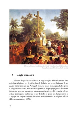 46
2 A ação missionária
O direito de padroado deﬁniu a organização administrativa das
missões religiosas no Brasil colonial. Tal direito, concedido por dele-
gação papal aos reis de Portugal, tornava esses monarcas chefes civis
e religiosos do clero. Em troca da garantia de propagação da fé cristã
junto aos gentios nas novas terras conquistadas, a hierarquia eclesi-
ástica portuguesa submeteu-se ao Estado: o clero era funcionário e
a igreja um departamento do reino, representando a religião oﬁcial
(HOORNAERT et al., 1979).
A Primeira Missa no Brasil, óleo sobre tela de Victor Meirelles, 1860 [detalhe].
Museu Nacional de Belas Artes, Rio de Janeiro
 