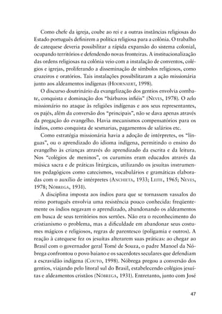 47
Como chefe da igreja, coube ao rei e a outras instâncias religiosas do
Estado português deﬁnirem a política religiosa para a colônia. O trabalho
de catequese deveria possibilitar a rápida expansão do sistema colonial,
ocupando territórios e defendendo novas fronteiras. A institucionalização
das ordens religiosas na colônia veio com a instalação de conventos, colé-
gios e igrejas, proliferando a disseminação de símbolos religiosos, como
cruzeiros e oratórios. Tais instalações possibilitaram a ação missionária
junto aos aldeamentos indígenas (HOORNAERT, 1998).
O discurso doutrinário da evangelização dos gentios envolvia comba-
te, conquista e dominação dos “bárbaros inﬁéis” (NEVES, 1978). O zelo
missionário no ataque às religiões indígenas e aos seus representantes,
os pajés, além da conversão dos “principais”, não se dava apenas através
da pregação do evangelho. Havia mecanismos compensatórios para os
índios, como conquista de sesmarias, pagamentos de salários etc.
Como estratégia missionária havia a adoção de intérpretes, os “lín-
guas”, ou o aprendizado do idioma indígena, permitindo o ensino do
evangelho às crianças através do aprendizado da escrita e da leitura.
Nos “colégios de meninos”, os curumins eram educados através da
música sacra e de práticas litúrgicas, utilizando os jesuítas instrumen-
tos pedagógicos como catecismos, vocabulários e gramáticas elabora-
das com o auxílio de intérpretes (ANCHIETA, 1933; LEITE, 1965; NEVES,
1978; NÓBREGA, 1931).
A disciplina imposta aos índios para que se tornassem vassalos do
reino português envolvia uma resistência pouco conhecida: freqüente-
mente os índios negavam o aprendizado, abandonando os aldeamentos
em busca de seus territórios nos sertões. Não era o reconhecimento do
cristianismo o problema, mas a diﬁculdade em abandonar seus costu-
mes mágicos e religiosos, regras de parentesco (poligamia e outros). A
reação à catequese fez os jesuítas alterarem suas práticas: ao chegar ao
Brasil com o governador geral Tomé de Souza, o padre Manoel da Nó-
brega confrontou o povo baiano e os sacerdotes seculares que defendiam
a escravidão indígena (COUTO, 1998). Nóbrega pregou a conversão dos
gentios, viajando pelo litoral sul do Brasil, estabelecendo colégios jesuí-
tas e aldeamentos cristãos (NÓBREGA, 1931). Entretanto, junto com José
 