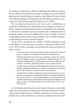 48
de Anchieta, concluiu que a defesa da liberdade dos índios era ineﬁcaz
para os objetivos missionários, passando a acreditar que a conversão do
gentio só seria possível após sua sujeição. Após Mem de Sá (em aliança
com Nóbrega) subjugar os Tupiniquim do sul da Bahia, os jesuítas cons-
tituíram 11 aldeamentos naquela Capitania (LEITE, 1965).
Por necessitarem dos proventos da Coroa para a subsistência, os
missionários difundiam nos aldeamentos uma concepção cristã do tra-
balho, enquanto paulatinamente fugiam da dependência do padroado.
A expansão da catequese tornou-se possível com a implementação da
produção agrícola nas terras cedidas pela Coroa, trocando os jesuítas
a dependência salarial pelos recursos obtidos com o trabalho indígena,
participando do circuito mercantil colonial.
Do séc. XVI a meados do séc. XVIII, o trabalho catequético pode
ser dividido em ciclos litorâneo, sertanejo e maranhense (HOORNAERT
et al., 1979). Entre as principais características da ação missionária no
litoral citamos:
O esforço para o domínio da língua tupi, instrumento essencial
para a conquista e a redução dos índios em aldeamentos.
O desenvolvimento da técnica de catequese a partir da instala-
ção de colégios jesuítas, permitindo o estabelecimento de um
“sistema de aldeamento” (deﬁnição de normas de trabalho, con-
vivência, costumes, legislação interna, ritos e festas sacras).
A polarização em defesa da liberdade dos índios em vários mo-
mentos, quando predominou o espírito missionário dos jesuítas
diante dos interesses comerciais do sistema colonial.
A submissão de ordens religiosas (como os franciscanos e os car-
melitas) aos projetos de expansão do sistema colonial, endossan-
do “guerras justas” e a escravidão indígenas. Os franciscanos do
nordeste participaram de bandeiras de preação de indígenas e da
guerra contra os índios Potiguara em 1585 (HOORNAERT et al.,
1979:54-55).
A consolidação da cultura da cana-de-açúcar, baseada na escravidão
negra, levou ao declínio os aldeamentos do litoral, deslocando o interes-
se das ordens religiosas para o trabalho catequético no sertão, acompa-
nhando novos ciclos econômicos. A catequese indígena terá como novo
 