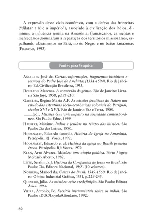 50
A expressão desse ciclo econômico, com a defesa das fronteiras
(“dilatar a fé e o império”), associado à civilização dos índios, di-
minuiu a inﬂuência jesuíta na Amazônia: franciscanos, carmelitas e
mercedários dominaram a repartição dos territórios missionários, es-
palhando aldeamentos no Pará, no rio Negro e no baixo Amazonas
(FRAGOSO, 1992).
ANCHIETA, José de. Cartas, informações, fragmentos históricos e
sermões do Padre José de Anchieta: (1554-1594). Rio de Janei-
ro: Ed. Civilização Brasileira, 1933.
DOURADO, Mecenas. A conversão do gentio. Rio de Janeiro: Livra-
ria São José, 1958, p.175-210.
GADELHA, Regina Maria A.F. As missões jesuíticas do Itatim: um
estudo das estruturas sócio-econômicas coloniais do Paraguai,
séculos XVI e XVII. Rio de Janeiro: Paz e Terra, 1980.
_____(ed.). Missões Guarani: impacto na sociedade contemporâ-
nea. São Paulo: Educ, 1999.
HAUBERT, Maxime. Índios e jesuítas no tempo das missões. São
Paulo: Cia das Letras, 1990.
HOORNAERT, Eduardo (coord.). História da Igreja na Amazônia.
Petrópolis, RJ: Vozes, 1992.
HOORNAERT, Eduardo et al. História da igreja no Brasil: primeira
época. Petrópolis, RJ: Vozes, 1979.
KERN, Arno Alvarez. Missões: uma utopia política. Porto Alegre:
Mercado Aberto, 1982.
LEITE, Seraﬁm, S.J. História da Companhia de Jesus no Brasil. São
Paulo: Cia. Editora Nacional, 1965. (10 volumes).
NÓBREGA, Manoel da. Cartas do Brasil: 1549-1560. Rio de Janei-
ro: Oﬁcina Industrial Gráﬁca, 1931, p.229-245.
QUEVEDO, Júlio. As missões: crise e redeﬁnição. São Paulo: Editora
Ática, 1993.
VIEIRA, Antonio, Pe. Escritos instrumentais sobre os índios. São
Paulo: EDUC/Loyola/Giordano, 1992.
Fontes para Pesquisa
 