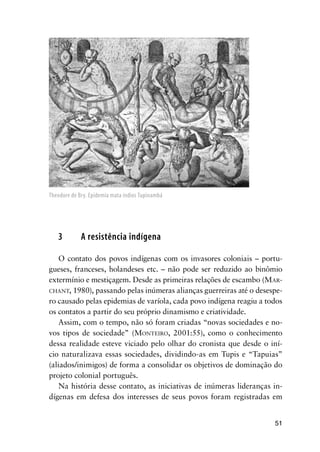 51
3 A resistência indígena
O contato dos povos indígenas com os invasores coloniais – portu-
gueses, franceses, holandeses etc. – não pode ser reduzido ao binômio
extermínio e mestiçagem. Desde as primeiras relações de escambo (MAR-
CHANT, 1980), passando pelas inúmeras alianças guerreiras até o desespe-
ro causado pelas epidemias de varíola, cada povo indígena reagiu a todos
os contatos a partir do seu próprio dinamismo e criatividade.
Assim, com o tempo, não só foram criadas “novas sociedades e no-
vos tipos de sociedade” (MONTEIRO, 2001:55), como o conhecimento
dessa realidade esteve viciado pelo olhar do cronista que desde o iní-
cio naturalizava essas sociedades, dividindo-as em Tupis e “Tapuias”
(aliados/inimigos) de forma a consolidar os objetivos de dominação do
projeto colonial português.
Na história desse contato, as iniciativas de inúmeras lideranças in-
dígenas em defesa dos interesses de seus povos foram registradas em
Theodore de Bry. Epidemia mata índios Tupinambá
 