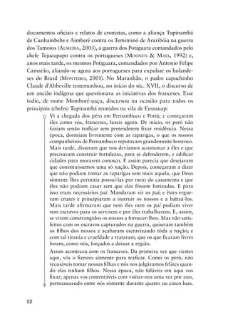 52
documentos oﬁciais e relatos de cronistas, como a aliança Tupinambá
de Cunhambebe e Aimberê contra os Temiminó de Araribóia na guerra
dos Tamoios (ALMEIDA, 2003), a guerra dos Potiguara comandados pelo
chefe Tejucupapo contra os portugueses (MOONEN & MAIA, 1992) e,
anos mais tarde, os mesmos Potiguara, comandados por Antonio Felipe
Camarão, aliando-se agora aos portugueses para expulsar os holande-
ses do Brasil (MONTEIRO, 2001). No Maranhão, o padre capuchinho
Claude d’Abbeville testemunhou, no início do séc. XVII, o discurso de
um ancião indígena que questionava as iniciativas dos franceses. Esse
índio, de nome Momboré-uaçu, discursou na ocasião para todos os
principais (chefes) Tupinambá reunidos na vila de Eussauap:
Vi a chegada dos péro em Pernambuco e Potiú; e começaram
êles como vós, franceses, fazeis agora. De início, os peró não
faziam senão traﬁcar sem pretenderem ﬁxar residência. Nessa
época, dormiam livremente com as raparigas, o que os nossos
companheiros de Pernambuco reputavam grandemente honroso.
Mais tarde, disseram que nos devíamos acostumar a êles e que
precisavam construir fortalezas, para se defenderem, e ediﬁcar
cidades para morarem conosco. E assim parecia que desejavam
que constituíssemos uma só nação. Depois, começaram a dizer
que não podiam tomar as raparigas sem mais aquela, que Deus
sòmente lhes permitia possuí-las por meio do casamento e que
êles não podiam casar sem que elas fôssem batizadas. E para
isso eram necessários paí. Mandaram vir os paí; e êstes ergue-
ram cruzes e principiaram a instruir os nossos e a batizá-los.
Mais tarde aﬁrmaram que nem êles nem os paí podiam viver
sem escravos para os servirem e por êles trabalharem. E, assim,
se viram constrangidos os nossos a fornecer-lhos. Mas não satis-
feitos com os escravos capturados na guerra, quiseram também
os ﬁlhos dos nossos e acabaram escravizando tôda a nação; e
com tal tirania e crueldade a trataram, que os que ﬁcaram livres
foram, como nós, forçados a deixar a região.
Assim aconteceu com os franceses. Da primeira vez que viestes
aqui, vós o ﬁzestes sòmente para traﬁcar. Como os peró, não
recusáveis tomar nossas ﬁlhas e nós nos julgávamos felizes quan-
do elas tinham ﬁlhos. Nessa época, não faláveis em aqui vos
ﬁxar; apenas vos contentáveis com visitar-nos uma vez por ano,
permanecendo entre nós sòmente durante quatro ou cinco luas.
 