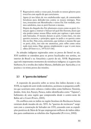 53
Regressáveis então a vosso país, levando os nossos gêneros para
trocá-los com aquilo de que carecíamos.
Agora já nos falais de vos estabelecerdes aqui, de construirdes
fortalezas para defender-nos contra os nossos inimigos. Para
isso, trouxestes um Morubixaba e vários Paí. Em verdade, esta-
mos satisfeitos, mas os peró ﬁzeram o mesmo.
Depois da chegada dos Paí, plantastes cruzes como os peró. Co-
meçais agora a instruir e batizar tal qual êles ﬁzeram; dizeis que
não podeis tomar nossas ﬁlhas senão por espôsas e após terem
sido batizadas. O mesmo diziam os peró. Como êstes, vós não
queríeis escravos, a princípio; agora os pedis e os quereis como
êles no ﬁm. Não creio, entretanto, que tenhais o mesmo ﬁto que
os peró; aliás, isso não me atemoriza, pois velho como estou
nada mais temo. Digo apenas simplesmente o que vi com meus
olhos (D’ABBEVILLE, 1975:115-116).
As atitudes indígenas registradas entre os povos do litoral no séc.
XVI também se estendem para os povos localizados nos sertões, no
interior do Brasil e na Amazônia a partir do séc. XVII. Registramos
aqui três importantes momentos da resistência indígena: a) a guerra dos
bárbaros; b) a revolta dos índios Manao, cheﬁados por Ajuricaba; c) os
jesuítas e os trinta povos das missões.
3.1 A “guerra dos bárbaros”
A expansão da pecuária sobre as terras dos índios durante o séc.
XVII, na região do semi-árido nordestino, acentuou os pequenos conﬂi-
tos que ocorriam entre colonos e índios tidos como bárbaros: Tarairiú,
Janduí, Ariú, Icó, Payayá, Paiacu, todos identiﬁcados como “Tapuios”,
habitantes de uma região que compreendia desde o centro-oeste da
Bahia até o Ceará (POMPA, 2003).
Os conﬂitos com os índios na região litorânea do Recôncavo baiano
existiam desde meados do séc. XVI. As “guerras do recôncavo” surgi-
ram com a construção de Salvador em 1555, cessando com as expedi-
ções punitivas de Mem de Sá que empregaram milhares de índios aldea-
dos para combaterem as rebeliões dos Tupinambá (PUNTONI, 2002).
 