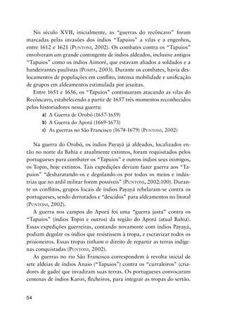 54
No século XVII, inicialmente, as “guerras do recôncavo” foram
marcadas pelas invasões dos índios “Tapuios” a vilas e a engenhos,
entre 1612 e 1621 (PUNTONI, 2002). Os combates contra os “Tapuios”
envolveram um grande contingente de índios aldeados, inclusive antigos
“Tapuios” como os índios Aimoré, que estavam aliados a soldados e a
bandeirantes paulistas (POMPA, 2003). Durante os combates, havia des-
locamentos de populações em conﬂito, intensa mobilidade e uniﬁcação
de grupos em aldeamentos estimulada por jesuítas.
Entre 1651 e 1656, os “Tapuios” continuaram atacando as vilas do
Recôncavo, estabelecendo a partir de 1657 três momentos reconhecidos
pelos historiadores nessa guerra:
a) A Guerra de Orobó (1657-1659)
b) A Guerra do Aporá (1669-1673)
c) As guerras no São Francisco (1674-1679) (PUNTONI, 2002)
Na guerra do Orobó, os índios Payayá já aldeados, localizados en-
tão no norte da Bahia e atualmente extintos, foram requisitados pelos
portugueses para combater os “Tapuios” e outros índios seus inimigos,
os Topin, hoje extintos. Tais expedições deviam fazer guerra aos “Ta-
puios” “desbaratando-os e degolando-os por todos os meios e indús-
trias que no ardil militar forem possíveis” (PUNTONI, 2002:100). Duran-
te os conﬂitos, grupos locais de índios Payayá rebelaram-se contra os
portugueses, sendo derrotados e “descidos” para aldeamentos no litoral
(PUNTONI, 2002).
A guerra nos campos do Aporá foi uma “guerra justa” contra os
“Tapuios” (índios Topin e outros) da região do Aporá (atual Bahia).
Essas expedições guerreiras, contando novamente com índios Payayá,
podiam degolar os índios que resistissem à tropa, e escravizar todos os
prisioneiros. Essas tropas tinham o direito de repartir as terras indíge-
nas conquistadas (PUNTONI, 2002).
As guerras no rio São Francisco correspondem à revolta inicial de
sete aldeias de índios Anaio (“Tapuios”) contra os “curraleiros” (cria-
dores de gado) que invadiram suas terras. Os portugueses convocaram
centenas de índios Kariri, ﬂecheiros, para integrar as tropas do sertão.
 