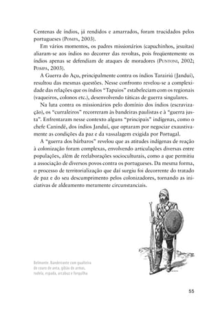 55
Centenas de índios, já rendidos e amarrados, foram trucidados pelos
portugueses (POMPA, 2003).
Em vários momentos, os padres missionários (capuchinhos, jesuítas)
aliaram-se aos índios no decorrer das revoltas, pois freqüentemente os
índios apenas se defendiam de ataques de moradores (PUNTONI, 2002;
POMPA, 2003).
A Guerra do Açu, principalmente contra os índios Tarairiú (Janduí),
resultou das mesmas questões. Nesse confronto revelou-se a complexi-
dade das relações que os índios “Tapuios” estabeleciam com os regionais
(vaqueiros, colonos etc.), desenvolvendo táticas de guerra singulares.
Na luta contra os missionários pelo domínio dos índios (escraviza-
ção), os “curraleiros” recorreram às bandeiras paulistas e à “guerra jus-
ta”. Enfrentaram nesse contexto alguns “principais” indígenas, como o
chefe Canindé, dos índios Janduí, que optaram por negociar exaustiva-
mente as condições da paz e da vassalagem exigida por Portugal.
A “guerra dos bárbaros” revelou que as atitudes indígenas de reação
à colonização foram complexas, envolvendo articulações diversas entre
populações, além de reelaborações socioculturais, como a que permitiu
a associação de diversos povos contra os portugueses. Da mesma forma,
o processo de territorialização que daí surgiu foi decorrente do tratado
de paz e do seu descumprimento pelos colonizadores, tornando as ini-
ciativas de aldeamento meramente circunstanciais.
Belmonte. Bandeirante com gualteira
de couro de anta, gibão de armas,
rodela, espada, arcabuz e forquilha
 