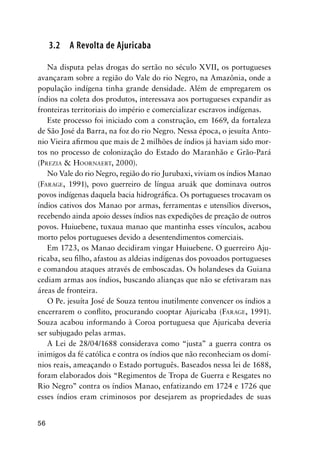 56
3.2 A Revolta de Ajuricaba
Na disputa pelas drogas do sertão no século XVII, os portugueses
avançaram sobre a região do Vale do rio Negro, na Amazônia, onde a
população indígena tinha grande densidade. Além de empregarem os
índios na coleta dos produtos, interessava aos portugueses expandir as
fronteiras territoriais do império e comercializar escravos indígenas.
Este processo foi iniciado com a construção, em 1669, da fortaleza
de São José da Barra, na foz do rio Negro. Nessa época, o jesuíta Anto-
nio Vieira aﬁrmou que mais de 2 milhões de índios já haviam sido mor-
tos no processo de colonização do Estado do Maranhão e Grão-Pará
(PREZIA & HOORNAERT, 2000).
No Vale do rio Negro, região do rio Jurubaxi, viviam os índios Manao
(FARAGE, 1991), povo guerreiro de língua aruák que dominava outros
povos indígenas daquela bacia hidrográﬁca. Os portugueses trocavam os
índios cativos dos Manao por armas, ferramentas e utensílios diversos,
recebendo ainda apoio desses índios nas expedições de preação de outros
povos. Huiuebene, tuxaua manao que mantinha esses vínculos, acabou
morto pelos portugueses devido a desentendimentos comerciais.
Em 1723, os Manao decidiram vingar Huiuebene. O guerreiro Aju-
ricaba, seu ﬁlho, afastou as aldeias indígenas dos povoados portugueses
e comandou ataques através de emboscadas. Os holandeses da Guiana
cediam armas aos índios, buscando alianças que não se efetivaram nas
áreas de fronteira.
O Pe. jesuíta José de Souza tentou inutilmente convencer os índios a
encerrarem o conﬂito, procurando cooptar Ajuricaba (FARAGE, 1991).
Souza acabou informando à Coroa portuguesa que Ajuricaba deveria
ser subjugado pelas armas.
A Lei de 28/04/1688 considerava como “justa” a guerra contra os
inimigos da fé católica e contra os índios que não reconheciam os domí-
nios reais, ameaçando o Estado português. Baseados nessa lei de 1688,
foram elaborados dois “Regimentos de Tropa de Guerra e Resgates no
Rio Negro” contra os índios Manao, enfatizando em 1724 e 1726 que
esses índios eram criminosos por desejarem as propriedades de suas
 