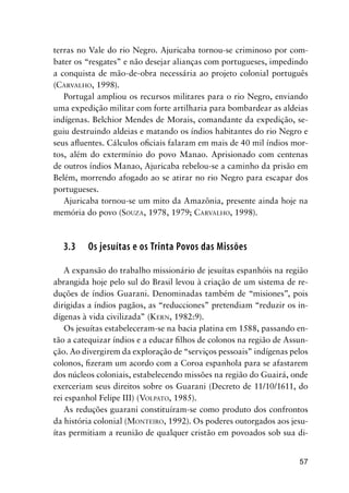 57
terras no Vale do rio Negro. Ajuricaba tornou-se criminoso por com-
bater os “resgates” e não desejar alianças com portugueses, impedindo
a conquista de mão-de-obra necessária ao projeto colonial português
(CARVALHO, 1998).
Portugal ampliou os recursos militares para o rio Negro, enviando
uma expedição militar com forte artilharia para bombardear as aldeias
indígenas. Belchior Mendes de Morais, comandante da expedição, se-
guiu destruindo aldeias e matando os índios habitantes do rio Negro e
seus aﬂuentes. Cálculos oﬁciais falaram em mais de 40 mil índios mor-
tos, além do extermínio do povo Manao. Aprisionado com centenas
de outros índios Manao, Ajuricaba rebelou-se a caminho da prisão em
Belém, morrendo afogado ao se atirar no rio Negro para escapar dos
portugueses.
Ajuricaba tornou-se um mito da Amazônia, presente ainda hoje na
memória do povo (SOUZA, 1978, 1979; CARVALHO, 1998).
3.3 Os jesuítas e os Trinta Povos das Missões
A expansão do trabalho missionário de jesuítas espanhóis na região
abrangida hoje pelo sul do Brasil levou à criação de um sistema de re-
duções de índios Guarani. Denominadas também de “misiones”, pois
dirigidas a índios pagãos, as “reducciones” pretendiam “reduzir os in-
dígenas à vida civilizada” (KERN, 1982:9).
Os jesuítas estabeleceram-se na bacia platina em 1588, passando en-
tão a catequizar índios e a educar ﬁlhos de colonos na região de Assun-
ção. Ao divergirem da exploração de “serviços pessoais” indígenas pelos
colonos, ﬁzeram um acordo com a Coroa espanhola para se afastarem
dos núcleos coloniais, estabelecendo missões na região do Guairá, onde
exerceriam seus direitos sobre os Guarani (Decreto de 11/10/1611, do
rei espanhol Felipe III) (VOLPATO, 1985).
As reduções guarani constituíram-se como produto dos confrontos
da história colonial (MONTEIRO, 1992). Os poderes outorgados aos jesu-
ítas permitiam a reunião de qualquer cristão em povoados sob sua di-
 