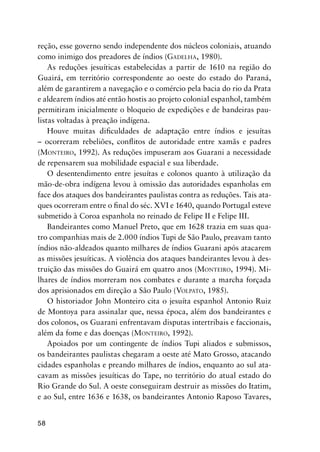 58
reção, esse governo sendo independente dos núcleos coloniais, atuando
como inimigo dos preadores de índios (GADELHA, 1980).
As reduções jesuíticas estabelecidas a partir de 1610 na região do
Guairá, em território correspondente ao oeste do estado do Paraná,
além de garantirem a navegação e o comércio pela bacia do rio da Prata
e aldearem índios até então hostis ao projeto colonial espanhol, também
permitiram inicialmente o bloqueio de expedições e de bandeiras pau-
listas voltadas à preação indígena.
Houve muitas diﬁculdades de adaptação entre índios e jesuítas
– ocorreram rebeliões, conﬂitos de autoridade entre xamãs e padres
(MONTEIRO, 1992). As reduções impuseram aos Guarani a necessidade
de repensarem sua mobilidade espacial e sua liberdade.
O desentendimento entre jesuítas e colonos quanto à utilização da
mão-de-obra indígena levou à omissão das autoridades espanholas em
face dos ataques dos bandeirantes paulistas contra as reduções. Tais ata-
ques ocorreram entre o ﬁnal do séc. XVI e 1640, quando Portugal esteve
submetido à Coroa espanhola no reinado de Felipe II e Felipe III.
Bandeirantes como Manuel Preto, que em 1628 trazia em suas qua-
tro companhias mais de 2.000 índios Tupi de São Paulo, preavam tanto
índios não-aldeados quanto milhares de índios Guarani após atacarem
as missões jesuíticas. A violência dos ataques bandeirantes levou à des-
truição das missões do Guairá em quatro anos (MONTEIRO, 1994). Mi-
lhares de índios morreram nos combates e durante a marcha forçada
dos aprisionados em direção a São Paulo (VOLPATO, 1985).
O historiador John Monteiro cita o jesuíta espanhol Antonio Ruiz
de Montoya para assinalar que, nessa época, além dos bandeirantes e
dos colonos, os Guarani enfrentavam disputas intertribais e faccionais,
além da fome e das doenças (MONTEIRO, 1992).
Apoiados por um contingente de índios Tupi aliados e submissos,
os bandeirantes paulistas chegaram a oeste até Mato Grosso, atacando
cidades espanholas e preando milhares de índios, enquanto ao sul ata-
cavam as missões jesuíticas do Tape, no território do atual estado do
Rio Grande do Sul. A oeste conseguiram destruir as missões do Itatim,
e ao Sul, entre 1636 e 1638, os bandeirantes Antonio Raposo Tavares,
 