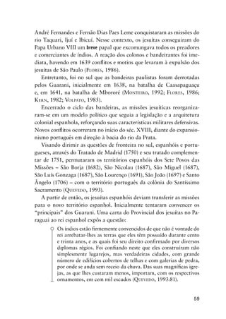 59
André Fernandes e Fernão Dias Paes Leme conquistaram as missões do
rio Taquari, Ijuí e Ibicuí. Nesse contexto, os jesuítas conseguiram do
Papa Urbano VIII um breve papal que excomungava todos os preadores
e comerciantes de índios. A reação dos colonos e bandeirantes foi ime-
diata, havendo em 1639 conﬂitos e motins que levaram à expulsão dos
jesuítas de São Paulo (FLORES, 1986).
Entretanto, foi no sul que as bandeiras paulistas foram derrotadas
pelos Guarani, inicialmente em 1638, na batalha de Caasapaguaçu
e, em 1641, na batalha de Mbororé (MONTEIRO, 1992; FLORES, 1986;
KERN, 1982; VOLPATO, 1985).
Encerrado o ciclo das bandeiras, as missões jesuíticas reorganiza-
ram-se em um modelo político que seguia a legislação e a arquitetura
colonial espanhola, reforçando suas características militares defensivas.
Novos conﬂitos ocorreram no início do séc. XVIII, diante do expansio-
nismo português em direção à bacia do rio da Prata.
Visando dirimir as questões de fronteira no sul, espanhóis e portu-
gueses, através do Tratado de Madrid (1750) e seu tratado complemen-
tar de 1751, permutaram os territórios espanhóis dos Sete Povos das
Missões – São Borja (1682), São Nicolau (1687), São Miguel (1687),
São Luís Gonzaga (1687), São Lourenço (1691), São João (1697) e Santo
Ângelo (1706) – com o território português da colônia do Santíssimo
Sacramento (QUEVEDO, 1993).
A partir de então, os jesuítas espanhóis deviam transferir as missões
para o novo território espanhol. Inicialmente tentaram convencer os
“principais” dos Guarani. Uma carta do Provincial dos jesuítas no Pa-
raguai ao rei espanhol expôs a questão:
Os índios estão ﬁrmemente convencidos de que não é vontade do
rei arrebatar-lhes as terras que eles têm possuído durante cento
e trinta anos, e as quais foi seu direito conﬁrmado por diversos
diplomas régios. Foi conﬁando neste que eles construíram não
simplesmente lugarejos, mas verdadeiras cidades, com grande
número de edifícios cobertos de telhas e com galerias de pedra,
por onde se anda sem receio da chuva. Das suas magníﬁcas igre-
jas, as que lhes custaram menos, importam, com os respectivos
ornamentos, em cem mil escudos (QUEVEDO, 1993:81).
 